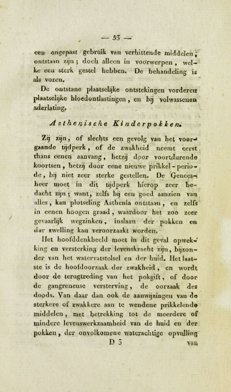 — 55 — een ongepast gebruik van verhittende middelen; ontftaan zijn ; doch alleen in voorwerpen , wel- ke ecu sterk gestel hebben. De behandeling is als voren. Du ontstane plaatselijke ontstekingen vorderen plaatselijke bloedontlastingen, en bij volwassenen aderlating. Asthenische Kinderpokken» Zij zijn, of slechts een gevolg van het voor-» gaande tijdperk, of de zwakheid neemt eerst thans oenen aanvang, hetzij dpor voortdurende koortsen, heizij door eene nieuwe prikkel-perio- de , bij niet zeer sterke gestellen. De Qenccs-i lieer moet in dit tijdperk hierop zeer be- dacht zijn; want, zelfs bij een goed aanzien van alles , kan plotseling Astlienia ontstaan , en zelfs in cenen hoogen graad , waardoor het zoo zeer gevaarlijk wegzinken, inslaan der pokken en ciur zwelling kan veroorzaakt worden. liet hoofddcnkbecld moet in dit geval opwek- king en versterking der lcvcnskr.-irlu zijn, bijzon- der van het watervalstelscl en der huid. Het laat- ste is de hoofdoorzaak dor zwakheid , en wordt door de terugtreding van het pokgift, of door de gangreneuse versterviug, de oorzaak des dopds. Van daar dan ook de aauwijzingen van do sterkere of zwakkere aan te wendene prikkelend© middelen, met betrekking tot de meerdere of mindere levenswerkzaamheid van de huid en der pokken, der onvolkomeue waterachtige opvulling