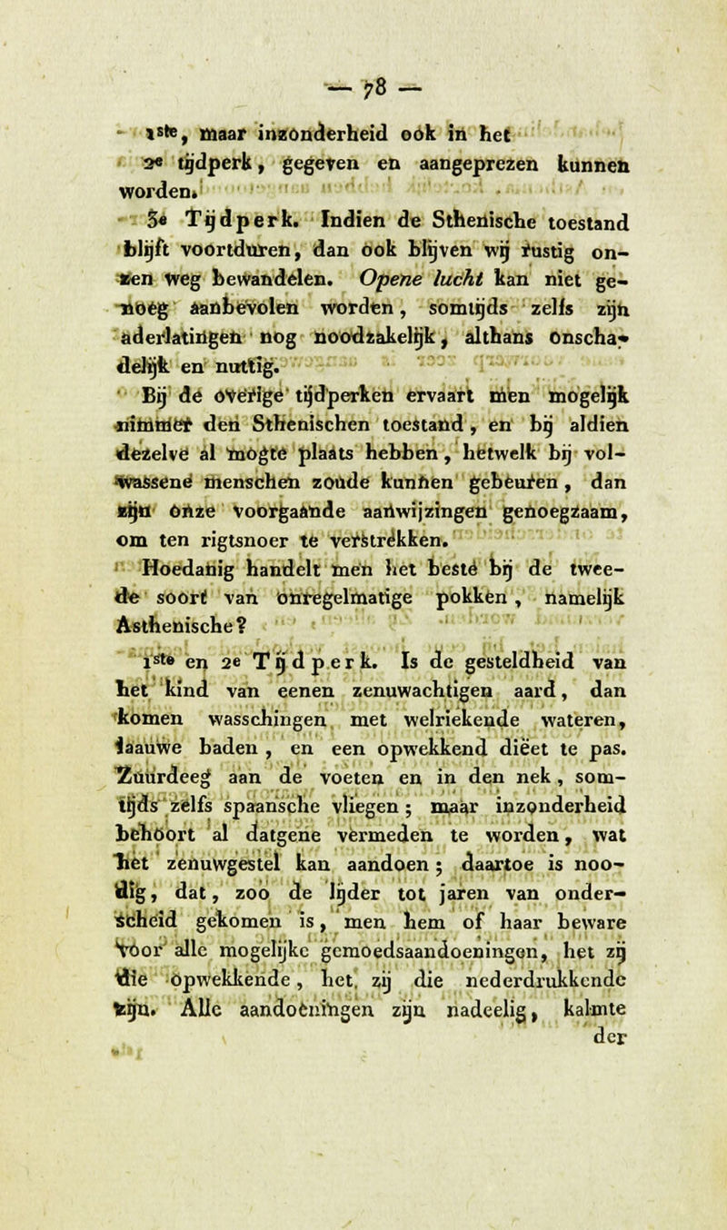 -78- *ste, Maar inzonderheid ook in het 2« tijdperk, gegeten en aangeprezen kunnen worden» S« Tijdperk. Indien de Sthenische toestand blijft voortduren, dan öok blijven wij rustig on- tren weg bewandelen. Opene lucht kan niet ge- noeg aanbevolen worden, somtijds zelfs zijn aderlatingen nog noodzakelijk, althans onscha- delijk en nuttig. Bij de óVërige tijdperken ervaart men mogelijk nimtrier den Sthenischen toestand, en bij aldien dezelve al mögte plaats hebben, hetwelk bij vol- •Wassené menschen zoude kunnen gebeuren , dan Mjö ónze Voorgaande aanwijzingen genoegzaam, om ten rigtsnoer te verstrekken. Hoedanig handelt men het beste brj de twee- de soori! van onregelmatige pokken, namelijk Asthenische? ■ rwt '■ 1 ir 1 ... ist» en 2e Tg d perk. Is de gesteldheid van het 'kind van eenen zenuwachtigen aard, dan rkomen wasschingen, met welriekende wateren, faauwe baden , en een opwekkend dieet te pas. Zuurdeeg aan de voeten en in den nek, som- tijds zelfs spaansche vliegen ; maar inzonderheid behoort al datgene vermeden te worden, wat liet zenuwgestel kan aandoen; daartoe is noo- tflg, dat, zoo de lijder tot jaren van onder- scheid gekomen is, men hem of haar beware Voor alle mogelijke gemoedsaandoeningen, het zij Üie opwekkende, het, zij die nederdrukkende teijn. Alle aandoeningen zijn nadeelig, kalmte der