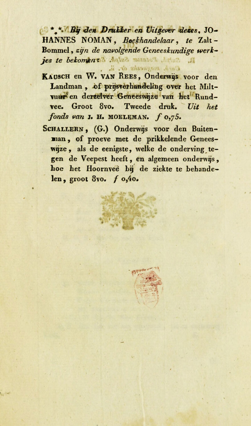 %*•■' Bij -den Dmlher en Uitgever dezes, JO- HANNES NOMAN, Boekhandelaar, te Zak- Bommel, zijn de navolgende Geneeskundige werk jes te bekomïnt .. Kaüsch en W. VAN Rees, Onderwas voor den Landman , of prgsverhandeling over het Milt- vuren dertelver Geneeswijze van het Rund- vee. Groot 8vo. Tweede druk. Uit het fonds van 3. H. moeleman. ƒ 0,75. Schalleen , (G.) Onderwijs voor den Buiten- nan, of proeve met de prikkelende Genees- wijze, als de eenigste, welke de onderving te- gen de Veepest heeft, en algemeen onderwijs, hoe het Hoornveè hij de ziekte te behande- len , groot 8vo. ƒ o,4o. ■ fö£ -