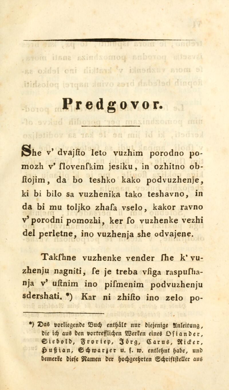 Predgovor. J^he v' dvajfto léto vuzhim porodno po- mozh v' flovenfkim jesiku , in ozhitno ob- ítojim, da bo teshko kako podvuzhenje, ki bi bilo sa vuzhenika tako teshavno, in da bi mu toljko zhafa vselo, kakor ravno v'porodní pomozhi, ker íb vuzhenke vezhi del perletne, ino vuzhenja she odvajene. Takfhne vuzhenke vender fhe k* vu- zhenju nagniti, fe je třeba vfiga raspufha- nja v uítnim ino pifmenim podvuzhenju sdershati, •) Kar ni zhiíto ino zelo po- •) íDaS »otIiegent>e 25u# enf^Slt nut btejenige HnUitutiQ, fcte id? auS ten »ortreffIi$en SSerfen eineé Dftan&er, ©U&olt>, Sroriep, 3órg, (Saruě, 9tiďer, Čujnait, ©tfcroariet u. f. w. eníídjní £afa, uní> feemecfe Mefe SRamen &er f>o$gee§rten <5d)ťift\ttUet auě