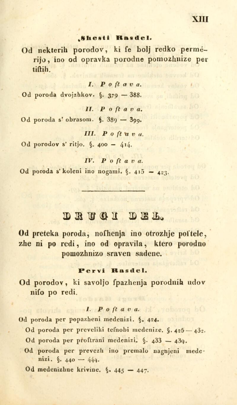 tSHesti RBsdel. Od nekterih porodov, ki fe bolj redko permé- rijo, ioo od opravka porodné pomozhnize per tiftih. I. P o ft a v a. Od poroda dvojzhkov. §. 379 — 388. II. P o ft a v a. Od poroda s' obrasom. §. 389 — 399* III. P o ft Ye v a. Od porodov s' ritjo. §. 400 — 4!4' IV. P o ft a v a. Od poroda s'koleni ino nogarai. §. 410 — 423. © ® W ® a © S &* Od preteka poroda, nofhenja ino otrozhje poltele, zhe ni po redi, ino od opravila, ktero porodno poinozhnizo sraven sadene. Pervi Rttsilťl. Od porodov, ki savoljo fpazhonja porodnih udov nifo po redi. 1. P o ft a v a. Od poroda per popazheni medenizi. §. 424. Od poroda per preveliki tefnobi medenize. $.425—432- Od poroda per přoftrani medenizi. §. 433 — 43o. Od poroda per převezli ino premalo nagnjeni mede- nizi. §. 440 — 444. Od medenizbne křivině. §. 445 — 447.