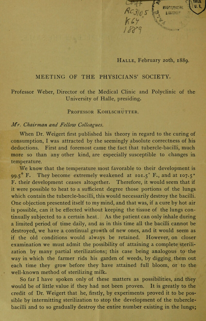 T ftc fret U. I. . Halle, February 20th, 1889. MEETING OF THE PHYSICIANS' SOCIETY. Professor Weber, Director of the Medical Clinic and Polyclinic of the University of Halle, presiding. Professor Kohlschutter. Mr. Chairman and Fellow Colleagues. When Dr. Weigert first published his theory in regard to the curing of consumption, I was attracted by the seemingly absolute correctness of his deductions. First and foremost came the fact that tubercle-bacilli, much more so than any other kind, are especially susceptible to changes in temperature. We know that the temperature most favorable to their development is 99.50 F. They become extremely weakened at 101.5° F-> an(^ at io7-5° F. their development ceases altogether. Therefore, it would seem that if it were possible to heat to a sufficient degree those portions of the lungs which contain the tubercle-bacilli, this would necessarily destroy the bacilli. One objection presented itself to my mind, and that was, if a cure by hot air is possible, can it be effected without keeping the tissue of the lungs con- tinually subjected to a certain heat. As the patient can only inhale during a limited period of time daily, and as in this time all the bacilli cannot be destroyed, we have a continual growth of new ones, and it would seem as if the old conditions would always be retained. However, on closer examination we must admit the possibility of attaining a complete sterili- zation by many partial sterilizations; this case being analogous to the way in which the farmer rids his garden of weeds, by digging them out each time they grow before they have attained full bloom, or to the well-known method of sterilizing milk. So far I have spoken only of these matters as possibilities, and they would be of little value if they had not been proven. It is greatly to the credit of Dr. Weigert that he, firstly, by experiments proved it to be pos- sible by intermitting sterilization to stop the development of the tubercle- bacilli and to so gradually destroy the entire number existing in the lungs;