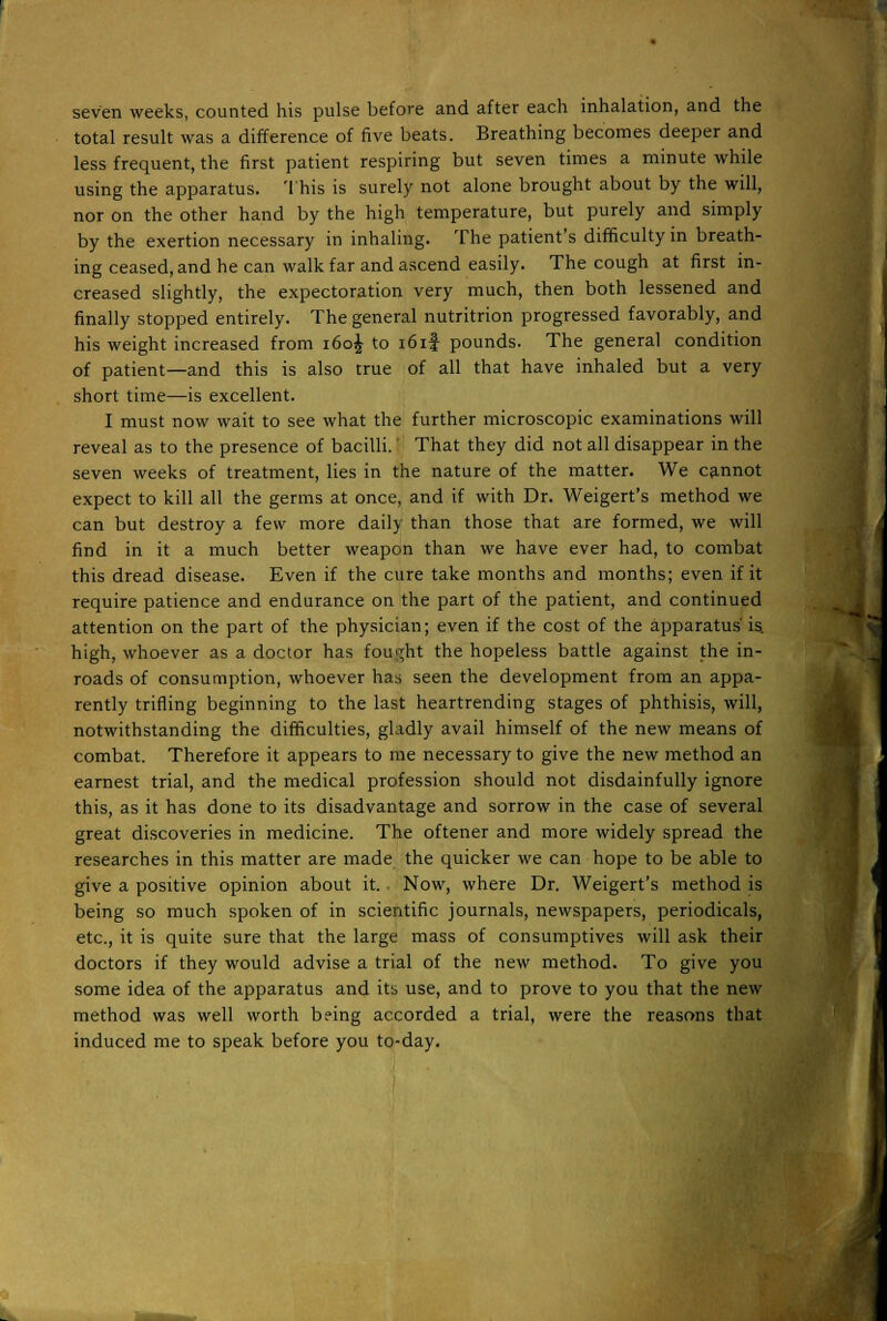 seven weeks, counted his pulse before and after each inhalation, and the total result was a difference of five beats. Breathing becomes deeper and less frequent, the first patient respiring but seven times a minute while using the apparatus. This is surely not alone brought about by the will, nor on the other hand by the high temperature, but purely and simply by the exertion necessary in inhaling. The patient's difficulty in breath- ing ceased, and he can walk far and ascend easily. The cough at first in- creased slightly, the expectoration very much, then both lessened and finally stopped entirely. The general nutritrion progressed favorably, and his weight increased from i6o£ to i6i| pounds. The general condition of patient—and this is also true of all that have inhaled but a very short time—is excellent. I must now wait to see what the further microscopic examinations will reveal as to the presence of bacilli.' That they did not all disappear in the seven weeks of treatment, lies in the nature of the matter. We cannot expect to kill all the germs at once, and if with Dr. Weigert's method we can but destroy a few more daily than those that are formed, we will find in it a much better weapon than we have ever had, to combat this dread disease. Even if the cure take months and months; even if it require patience and endurance on the part of the patient, and continued attention on the part of the physician; even if the cost of the apparatus' is. high, whoever as a doctor has fought the hopeless battle against the in- roads of consumption, whoever has seen the development from an appa- rently trifling beginning to the last heartrending stages of phthisis, will, notwithstanding the difficulties, gladly avail himself of the new means of combat. Therefore it appears to me necessary to give the new method an earnest trial, and the medical profession should not disdainfully ignore this, as it has done to its disadvantage and sorrow in the case of several great discoveries in medicine. The oftener and more widely spread the researches in this matter are made the quicker we can hope to be able to give a positive opinion about it.. Now, where Dr. Weigert's method is being so much spoken of in scientific journals, newspapers, periodicals, etc., it is quite sure that the large mass of consumptives will ask their doctors if they would advise a trial of the new method. To give you some idea of the apparatus and its use, and to prove to you that the new method was well worth being accorded a trial, were the reasons that induced me to speak before you to-day.