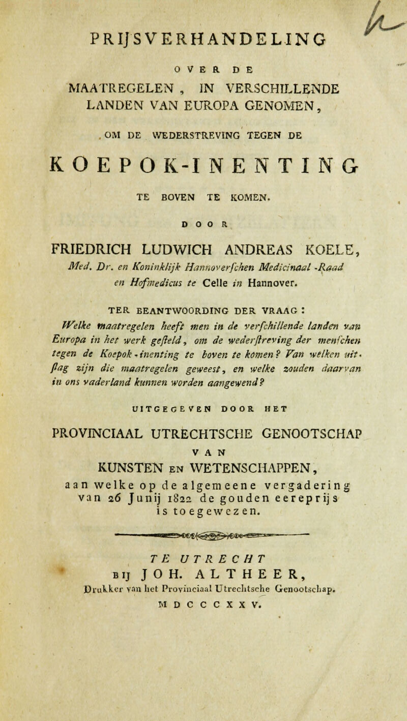 PRIJSVERHANDELING 0 V E R DE MAATREGELEN , IN VERSCHILLENDE LANDEN VAN EUROPA GENOMEN, OM DE WEDERSTREVING TEGEN DE KOEPOK-INENTING TE BOVEN TE KOMEN. D O O R FRIEDRICH LUD WICH ANDREAS KOELE, Med. Dr. en Koninklijk Hmnoverfchen Medkinaal -Raad en Hofmedicus te Celle in Hannover. TER BEANTWOORDING DER VRAAG : Welke maatregelen heeft men in de verfchillende landen van Europa in het ■werk gefleld, om de wederftreving der menfchen tegen de Koepok-inenting te boven te kamen? Van welken uit< ßag zijn die maatregelen geweest, en welke zouden daarvan in ans vaderland kunnen worden aangewend? UITGEGEVEN DOOR. HET PROVINCIAAL UTRECHTSCHE GENOOTSCHAP VAN KÜNSTEN en WETENSCHAPPEN, aan welke op de algemeene vergadering van 26 Junij 182a de gouden eereprijs is to egewcz en. T E UTRECHT bij JOH. ALTHEER, Drukker van lief Provinciaal Utrechtsehe Genootscliap.