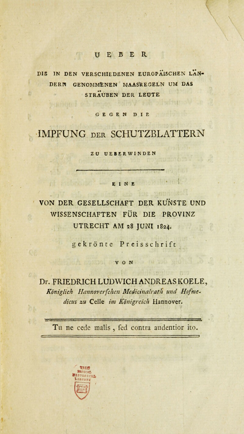 U E B E R Dltt IN DEN VERSCHIEDENEN EUROPÄISCHEN LÄN- DERN GENOMMENEN MAASUEGELN UM DAS STRAUBEN DER LEUTE GEGEN DIE IMPFUNG der SCHUTZBLATTERN ZU UEBERWINDEN EINE VON DER GESELLSCHAFT DER KÜNSTE UND WISSENSCHAFTEN FÜR DIE PROVINZ UTRECHT AM 28 JUNI 1824. gekrönte Preisschrift VON Dr. FRIEDRICH LUD WICH ANDREAS KOELE, Königlich Hannoverfchen Medicinalrath und Hofme- dicus zu Celle im Königreich Hannover. Tu ne cede raalis , Ted contra audentior ito.