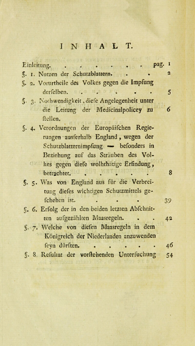 INHALT. Einleitung. ...... Pag- ' §. i. Nutzen der Schutzblattern. . . 2 §. 2. Vorurtheile des Volkes gegen die Impfung derfelben. . . . • • 5 §. 3. iN'otbwendigkeit ,diefe Angelegenheit unter die Leitung der Medicinalpolicey zu 6 Hellen. §. 4. Verordnungen der Europäifchen Regie- rungen ausferhalb England , wegen der Schutzblatcernimpfung — befonders in Beziehung auf das Sträuben des Vol- kes gegen diefe wolhthifrige Erfindung, betrachter 8 §. 5. Was von England aus für die Verbrei- tung diefes wicheigen Schutzmittels ge- fchehen ist. ... 39 §. 6. Erfolg der in den beiden letzten Abfchnit- ten aufgezählten Maasregeln. . . 4a §. 7. Welche von diefen Maasregeln in dem Königreich der Niederlanden anzuwenden feyn dürften. ..... 46