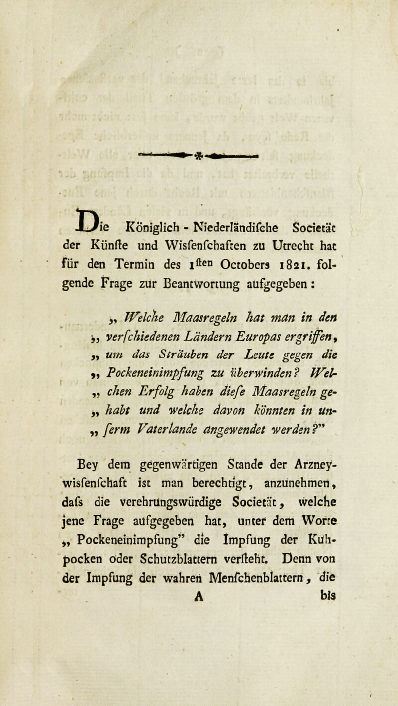 Di 'ie Königlich - Niederländifehe Sorietät der Künfte und Wisfenfchaften zu Utrecht hat für den Termin des iften Octobers 1821. fol- gende Frage zur Beantwortung aufgegeben : „ Welche Maasregeln hat man in den y, verfchiedenen Ländern Europas ergriffen, „ um das Sträuben der Leute gegen die „ Pockeneinimpfung zu überwinden? WeU „ chen Erfolg haben diefe Maasregeln ge- „ habt und welche davon könnten in un- „ ferm Vatertande angewendet werden ? Bey dem gegenwärtigen Stande der Arzney- wisfenfchaft ist man berechtigt, anzunehmen, dafs die verehrüngswürdige Societät, welche jene Frage aufgegeben hat, unter dem Worte „ Pockeneinimpfung die Impfung der Kuh- pocken oder Schutzblattern verfleht. Denn von der Impfung der wahren Menfchenblattern, die A bis