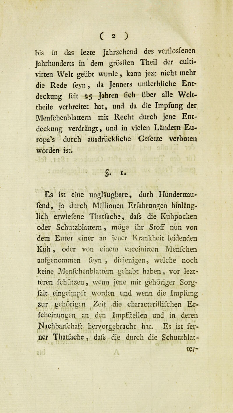 ( a ) bis in das lezte Jahrzehend des verfiosfenen Jahrhunderts in dem grösften Theil der culti- virten Welt geübt wurde, kann jezt nicht mehr die Rede feyn, da Jenners unfterbliche Ent- deckung feit 85 Jahren fich über alle Welt- theile verbreitet hat, und da die Impfung der Menfchenblattern mit Recht durch jene Ent- deckung verdrängt, und in vielen Ländern Eu- ropa's durch ausdrückliche Gefetze verboten worden ist. §» i. Es ist eine unglaugbare, durh Hunderttau- fend, ja durch Millionen Erfahrungen hinläng- lich erwiefene Thatfache, dafs die Kuhpocken oder Schutzblattern, möge ihr Stoff nun von dem Euter einer an jener Krankheit leidenden Kuh, oder von einem vaccinirten Menfchen aufgenommen feyn , diejenigen, welche noch keine Menfchenblattern gehabt haben, vor lezt- teren fchützen, wenn jene mit gehöriger Sorg- falt, eingeimpft worden und wenn die Impfung zur gehörigen Zeit die characteriflifchen Er- scheinungen an den Impfllellen und in deren Nachbarfchaft hervorgebracht hat. Es ist fer- ner Thatfache, dafs die durch die Schutzblat- ter-