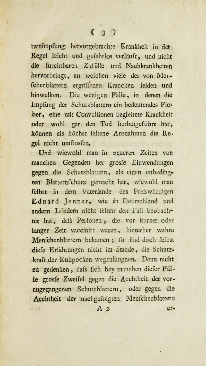 ternimpfung hervorgebrachte Krankheit in det Regel leicht und gefahrlos verläuft, und nicht die furchtbaren Zufälle und Nachkrankheiten hervorbringt, an welchen viele der von Mei,- fchenblattern ergriffenen Krancken leiden und hinwelken. Die wenigen Fälle, in denen die Impfung der Schutzblattern ein bedeutendes Fie- ber, eine mit Convulfionen begleitete Krankheit oder wohl gar den Tod herbeigeführc hac, können als höchst feltene Ausnahmen die Re. gel nicht umftosfen. Und wiewohl man in neueren Zeiten von manchen Gegenden her grosfe Einwendungen gegen die Schutzblattern, als einen unbeding- ten Blatternfchutz gemacht hat, wiewohl man felbst in dem Vaterlande des Preiswürdigen Eduard Jenner, wie in Deutschland und andern Landern nicht feiten den Fall beobach- tet hat, dafs Perfonen, die vor kurzer oder langer Zeit vaccinirt waren, hinterher wahre Menfchenblattern bekamen ; fo find doch felbst diefe Erfahrungen nicht im Stande, die Schutz- kraft der Kuhpocken wegzuläugnen. Denn nicht zu gedenken, dafs fleh bey manchen diefer Fäl- le grosfe Zweifel gegen die Aechtheit der vor- angegangenen Schutzblattern, oder gegen die Aechtheit der nachgefolgten Menfchenblattern A 2 et-