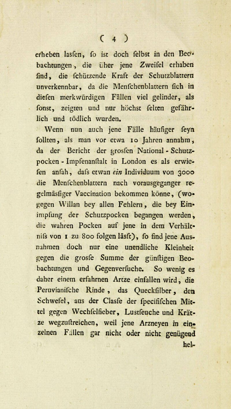 erheben Iasfen, fo ist doch felbst in den Beo* bachtungen, die über jene Zweifel erhaben find, die fchützende Kraft der Schutzblattern unverkennbar, da die Menfchenblattern (ich in diefen merkwürdigen Fällen viel gelinder, als fönst, zeigten und nur höchst feiten gefähr- lich und tödlich wurden. Wenn nun auch jene Fälle häufiger feyn follten, als man vor etwa 10 Jahren annahm, da der Bericht der grosfen National - Schutz- pocken - Impfenanftalt in London es als erwie- fen anfah, dafs etwan ein Individuum von Jooo die Menfchenblattern nach vorausgeganger re- gelmäsfiger Vaccination bekommen könne, (wo- gegen Willan bey allen Fehlern, die bey Ein- impfung der Schutzpocken begangen werden, die wahren Pocken auf jene in dem Verhält- nifs von i zu 800 folgen läsft), fo find jene Aus- nahmen doch nur eine unendliche Kleinheit gegen die grosfe Summe der günftigen Beo- bachtungen und Gegenverfuche. So wenig es daher einem erfahrnen Artze einfallen wird, die Peruvianifche Rinde , das Queckfilber, den Schwefel, aus der Clasfe der fpecififchen Mit- tel gegen Wechfelfieber, Lustfeuche und Krät- ze wegzuftreichen, weil jene Arzneyen m ein- zelnen Fallen gar nicht oder nicht genügend hei-