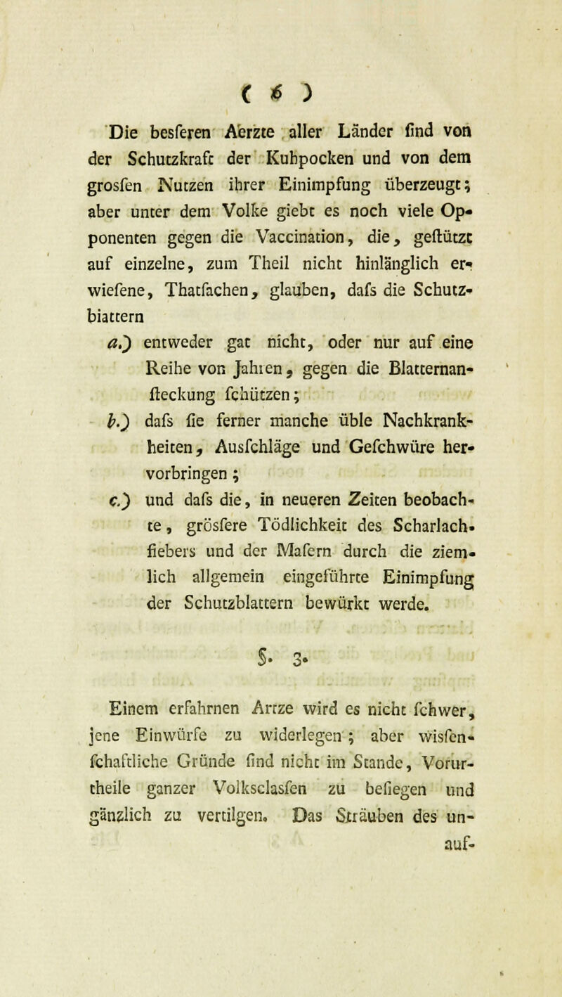 Die besferen A'erzte aller Länder find von der Schutzkraft der Kuhpocken und von dem grosfen Nutzen ihrer Einimpfung überzeugt; aber unter dem Volke giebt es noch viele Op- ponenten gegen die Vaccination, die, geftützc auf einzelne, zum Theil nicht hinlänglich er? wiefene, Thatfachen, glauben, dafs die Schutz- biattern a.~) entweder gat nicht, oder nur auf eine Reihe von Jahren. gegen die Blatternan- fteckung fchützen; l>.) dafs fie ferner manche üble Nachkrank- heiten, Ausfchläge und Gefchwüre her- vorbringen ; c.) und dafs die, in neueren Zeiten beobach- te , grösfere Tödlichkeit des Scharlach- fiebers und der Mafern durch die ziem- lich allgemein eingeführte Einimpfung der Schutzblattern bewürkt werde. §■ Einem erfahrnen Artze wird es nicht fchwer, jene Einwürfe zu widerlegen ; aber wisfcn- fchaftliche Gründe find nicht im Stande, Vorur- theile ganzer Volksclasfen zu beilegen und gänzlich zu vertilgen. Das Sjträuben des un- auf-