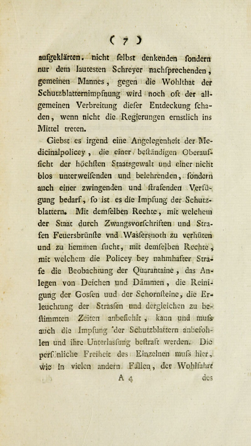 aufgeklärten, nicht felbst denkenden fondern nur dem lautesten Schreyer nachfprechenden, gemeinen Mannes, gegen die Wohlthat der Schutzblatternimpfnung wird noch oft der all- gemeinen Verbreitung diefer Entdeckung fcha- den, wenn nicht die. Regierungen ernstlich ins Mittel treten. Giebst es irgend eine Angelegenheit der Me- dicinalpolicey , die einer. beftändigen Oberauf- licht der höchften Staatsgewalt und einer nicht blos unterweifenden und belehrenden, fondern auch einer zwingenden und ftrafenden Verfü- gung bedarf, fo ist es die Impfung der Schutz- blattern. Mit demfelben Rechte, mit welchem der Staat durch Zwangsvorfchriften und Stra- fen Feuersbrünfte vnd Wasfersnoth zu verhüten und zu hemmen fucht, mit demfelben Rechte, mit welchem die Policey bey nahmhafter Stra- fe die Beobachtung der Quarantaine, das An- legen von Deichen und Dämmen, die Reini- gung der Gosfen uud der Schornfteine, die Er- leuchtung der Strasfen und dergleichen zu be- ftimmten Zeiten anbefiehlt , kann und mufs- auch die Impfung 'der Schutzblattern anbefoh- len und ihre Unterlasfung beftraft werden. Die perfjnliche Freiheit des Einzelnen mufs hier, wie in vielen andern Fallen, der Wohlfahrt A 4 des