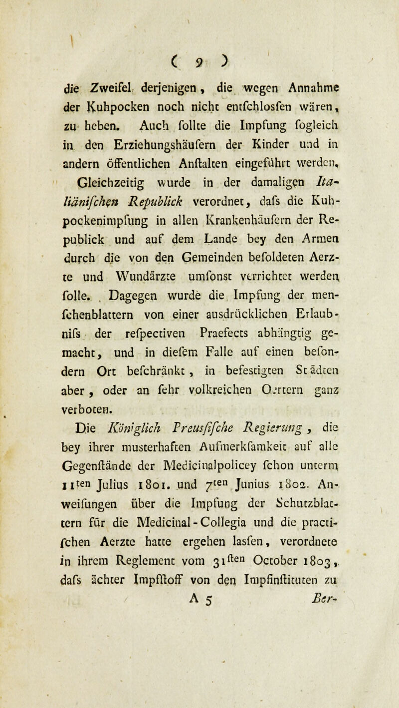die Zweifel derjenigen, die wegen Annahme der Kuhpocken noch nicht entfchlosfen wären, zu heben. Auch follte die Impfung fogleich itv den Erziehungshäufern der Kinder und in andern öffentlichen Anftalten eingeführt werden. Gleichzeitig wurde in der damaligen Ita- liänifchen Republick verordnet, dafs die Kuh- pockenimpfung in allen Krankenhäufern der Re- publick und auf dem Lande bey den Armen durch die von den Gemeinden befoldeten Aerz- te und Wundärzte umfonst verrichtet werden folle. Dagegen wurde die Impfung der men- fehenblattern von einer ausdrücklichen Erlaub - nifs der refpectiven Praefects abhiingtig ge- macht, und in diefem Falle auf einen befon- dern Ort befchränkt , in befestigten Städten aber, oder an fehr volkreichen O.'rtcrn ganz verboten. Die Königlich Preusfifche Regierung , die bey ihrer musterhaften Aufmerkfamkeit auf alle Gegenftände der Medicinalpolicey fchon unterm ixten Julius 1801. und 7ten Junius 1802. An- weifungen über die Impfung der Schutzblat- tern für die Medicinal - Collegia und die practi- fchen Aerzte hatte ergehen lasfen, verordnete in ihrem Reglement vom ßiften October 1803, dafs ächter Impfftoff von den Impfinftituten zu A 5 Ber-