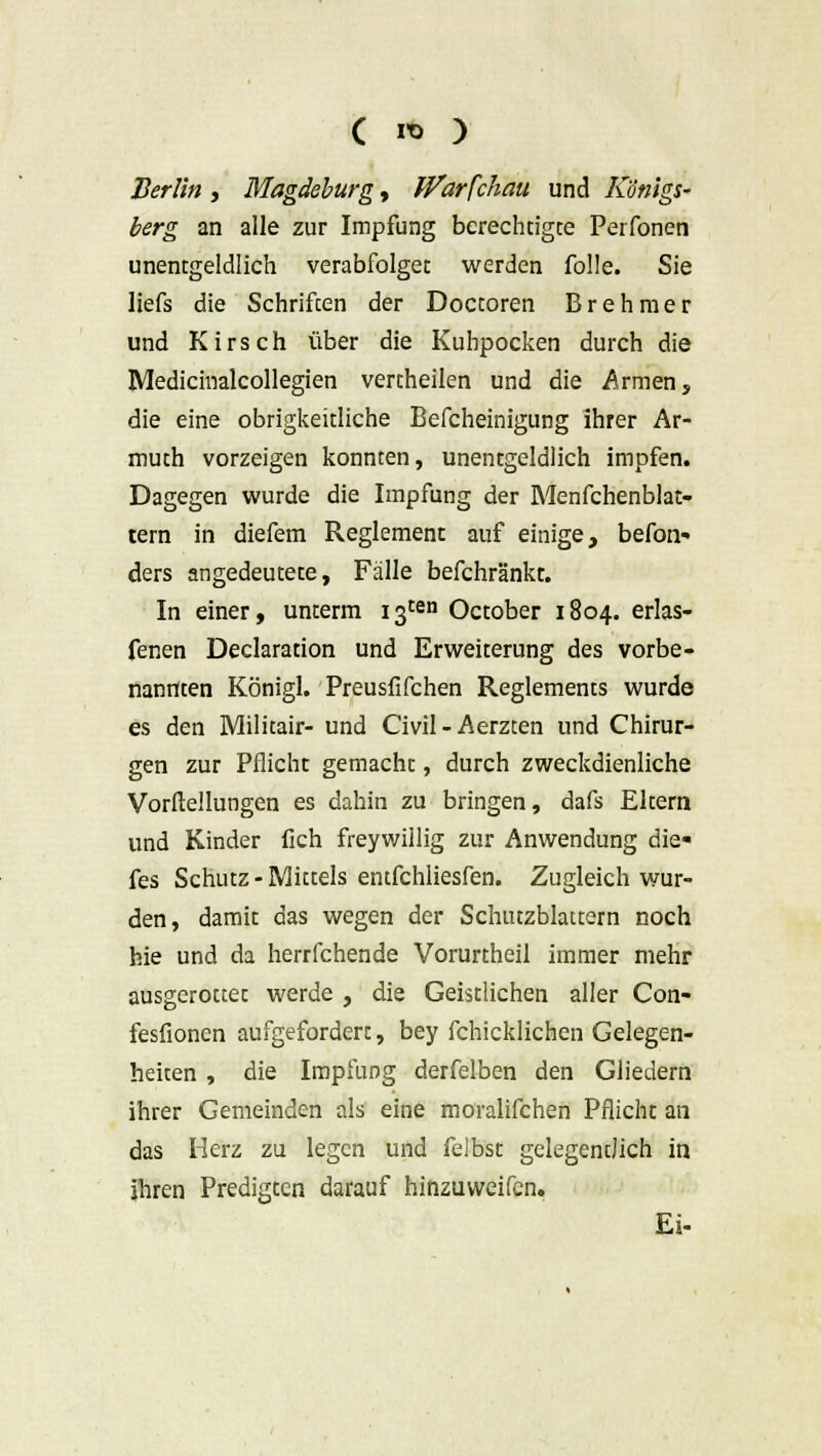 Berlin , Magdeburg, iVarfchau und Königs- berg an alle zur Impfung berechtigte Perfonen unentgeltich verabfolget werden folle. Sie liefs die Schriften der Doctoren Brehmer und Kirsch über die Kuhpocken durch die JVledicinalcollegien vertheilen und die Armen, die eine obrigkeitliche Befcheinigung ihrer Ar- muth vorzeigen konnten, unentgeltich impfen. Dagegen wurde die Impfung der Menfchenblat- tern in diefem Reglement auf einige, befon- ders angedeutete, Fälle befchränkt. In einer, unterm 13ten October 1804. erlas- fenen Declaration und Erweiterung des vorbe- nannten Königl. Preusfifchen Reglements wurde es den Militair- und Civil-Aerzten und Chirur- gen zur Pflicht gemacht, durch zweckdienliche Vorfleilungen es dahin zu bringen, dafs Eltern und Kinder fich freywillig zur Anwendung die- fes Schutz - Mittels entfchliesfen. Zugleich wur- den, damit das wegen der Schutzblattern noch hie und da herrfchende Vorurtheil immer mehr ausgerottet werde , die Geistlichen aller Con- fesfionen aufgefordert, bey fchicklichen Gelegen- heiten , die Impfung derfelben den Gliedern ihrer Gemeinden als eine moralifchen Pflicht an das Herz zu legen und felbsc gelegentlich in ihren Predigten darauf hinzuweifen. Ei-