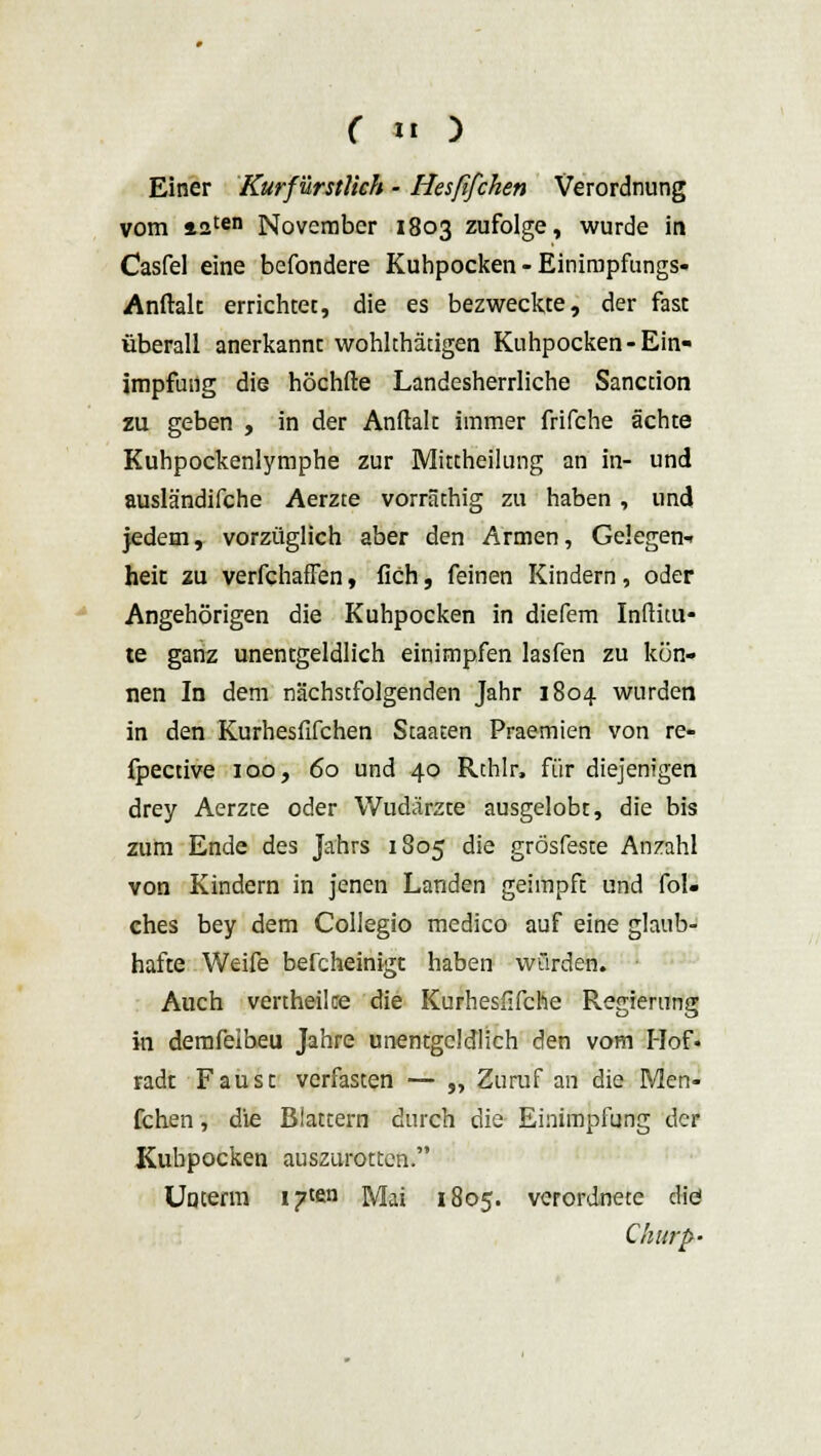 Einer Kurfürstlich - Hesfifchen Verordnung vom *2ten November 1803 zufolge, wurde in Casfel eine befondere Kuhpocken - Einimpfungs- Anftalt errichtet, die es bezweckte, der fast überall anerkannt wohkhätigen Kuhpocken-Ein- impfung die höchfte Landesherrliche Sanction zu geben , in der Anftalt immer frifche ächte Kuhpockenlymphe zur Mittheilung an in- und ausländifche Aerzte vorräthig zu haben , und jedem, vorzüglich aber den Armen, Gelegen- heit zu verfchaffen, fich, feinen Kindern, oder Angehörigen die Kuhpocken in diefem Inftitu« te ganz unentgeldlich einimpfen lasfen zu kön- nen In dem nächstfolgenden Jahr 1804 wurden in den Kurhesfifchen Staaten Praemien von re- fpective 100, 60 und 40 Rthlr, für diejenigen drey Aerzte oder Wudärzte ausgelobt, die bis zum Ende des Jahrs 1805 die grösfeste Anzahl von Kindern in jenen Landen geimpft und fol- ehes bey dem Collegio medico auf eine glaub- hafte Weife befcheinigt haben würden. Auch vertheilce die Kurhesfifche Regierung in demfeibeu Jahre unentgeldlich den vom Hof- radt Faust verfasten — „ Zuruf an die Men- fchen, die Blattern durch die Einimpfung der Kubpocken auszurotten. Unterm i?ten Mai 1805. verordnete die! Churp-