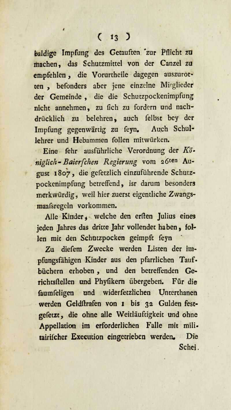 baldige Impfung des Getaufeen zur Pflicht za machen, das Schutzmittel von der Canzel zu empfehlen, die Vorurtheile dagegen auszurot- ten , befonders aber jene einzelne Mitglieder der Gemeinde , die die Schutzpockenimpfung nicht annehmen, zu (ich zu fordern und nach- drücklich zu belehren, auch felbst bey der Impfung gegenwärtig zu feyn. Auch Schul- lehrer und Hebammen follen mitwürken. Eine fehr ausführliche Verordnung der Ko- niglich-Baierfchen Regierung vom 26ten Au- gust 1807, die gefetzlich einzuführende Schutz- pockenimpfung betreffend, isr darum besonders merkwürdig* weil hier zuerst eigentliche Zwangs- maafsregeln vorkommen. Alle Kinder, welche den erden Julius eines jeden Jahres das dritte Jahr vollendet haben, fol- len mit den Schatzpocken geimpft feyn Zu diefem Zwecke werden Listen der im- pfungsfähigen Kinder aus den pfarrlichen Tauf- büchern erhoben, und den betreffenden Ge- richtsftellen und Phyfikem übergeben. Für die faumfeligen und widerfetzlichen Unterthanen werden Geldftrafen von 1 bis 32 Gulden fest- gefetzt, die ohne alle Weitläuftigkeit und ohne Appellation im erforderlichen Falle mit mili- tairifcher Execuüon eingetrieben werden. Die Schei.