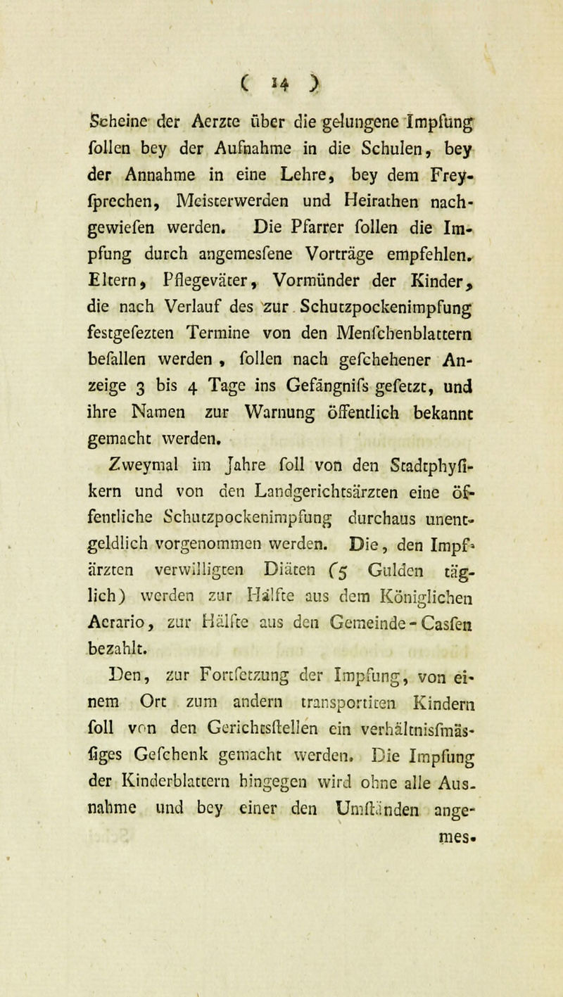 ( -4 ) Scheine der Aerzce über die gelungene Impfung follen bey der Aufnahme in die Schulen, bey der Annahme in eine Lehre, bey dem Frey- fprechen, Meisterwerden und Heirachen nach- gewiefen werden. Die Pfarrer follen die Im- pfung durch angemesfene Vorträge empfehlen. Eltern, Pflegeväter, Vormünder der Kinder, die nach Verlauf des zur Schutzpockenimpfung festgefezten Termine von den Menfchenblattem befallen werden , follen nach gefchehener An- zeige 3 bis 4 Tage ins Gefängnifs gefetzt, und ihre Namen zur Warnung öffentlich bekannt gemacht werden. Zweymal im Jahre foll von den Stadtphyfi- kern und von den Landgerichtsärzten eine öf- fentliche Schutzpockenimpfung durchaus unent- geldlich vorgenommen werden. Die, den Impfa ärztcn verwiegten Diäten (5 Gulden täg- lich) werden zur Hälfte aus dem Königlichen Acrario, zur Hälfte aus den Gemeinde - Casfen bezahlt. Den, zur Fonfctzung der Impfung, von ei* nem Ort zum andern transportiten Kindern foll von den Gerichtsftellen ein verhältnisfmäs- figes Gefchenk gemacht werden. Die Impfung der Kinderblattern hingegen wird ohne alle Aus. nähme und bey einer den Umltanden ange- mes.