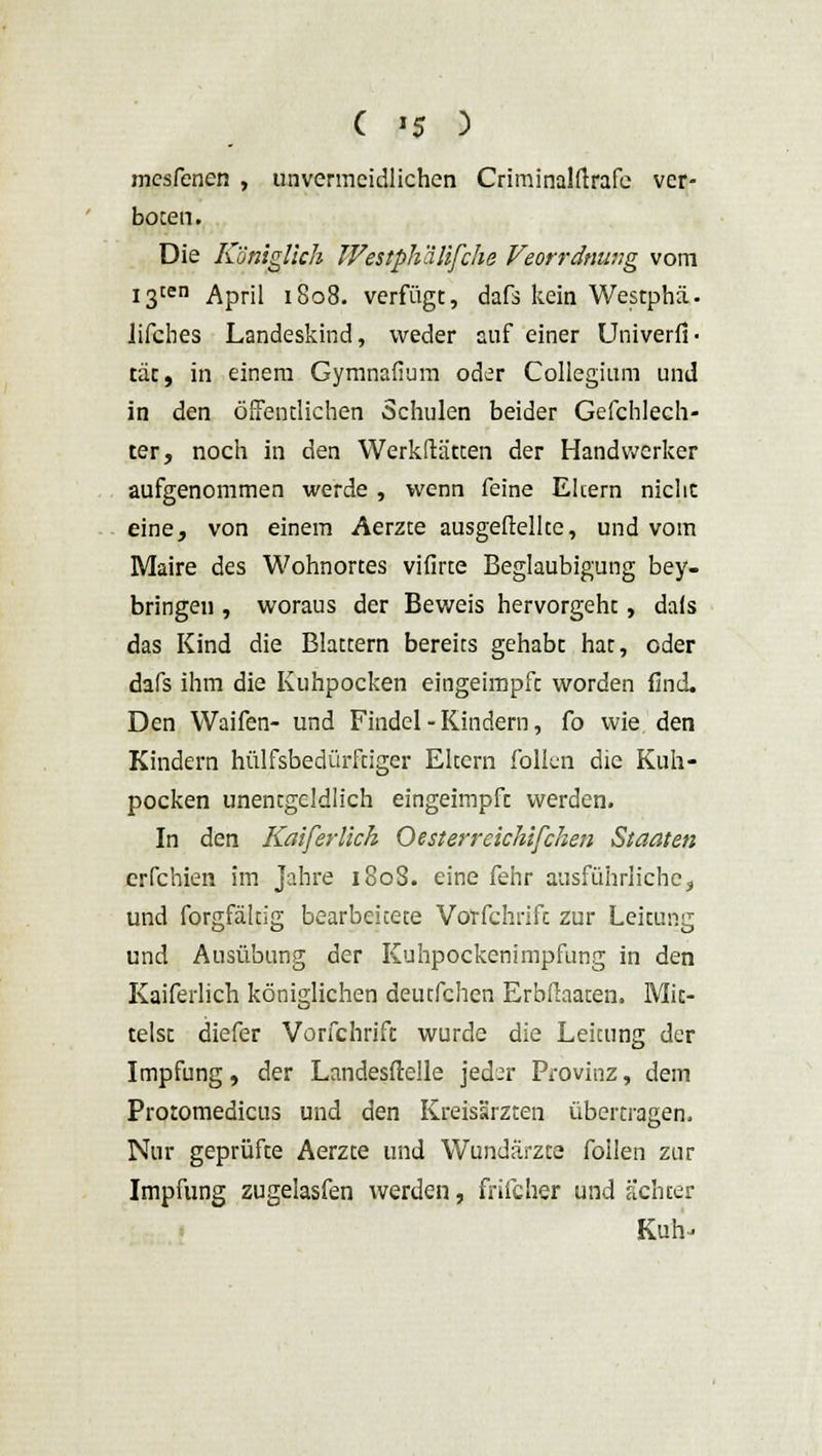 ( '5 ) mesfenen , unvermeidlichen Criminalftrafe ver- boten. Die Königlich IVestph'dlifche Veorrdnung vom !gten April 1808. verfügt, dafs kein Westphä. lifches Landeskind, weder auf einer Univerfi« täc, in einem Gymnafium oder Collegium und in den öffentlichen Schulen beider Gefchlech- ter, noch in den Werkftätten der Handwerker aufgenommen werde , wenn feine Eltern nicht eine, von einem Aerzte ausgeftelke, und vom Maire des Wohnortes vifirte Beglaubigung bey- bringen , woraus der Beweis hervorgeht, dafs das Kind die Blattern bereits gehabt hat, oder dafs ihm die Kuhpocken eingeimpft worden (Ind. Den Waifen- und Findel-Kindern, fo wie den Kindern hilfsbedürftiger Eltern follcn die Kuh- pocken unentgeldlich eingeimpft werden. In den Kai [er lieh O est er r eichtfchen Staaten erfchien im Jahre 180S. eine fehr ausführliche, und forgfältig bearbeitete Vorfchrift zur Leitung und Ausübung der Kuhpockenimpfung in den Kaiferlich königlichen deutfehen Erbfiaaten. Mit- telst diefer Vorfchrift wurde die Leitung der Impfung, der Landesftelle jed^r Provinz, dem Protomedicus und den Kreisärzten übertragen. Nur geprüfte Aerzte und Wundärzte foilen zur Impfung zugelasfen werden, friieher und ächter Kuh-