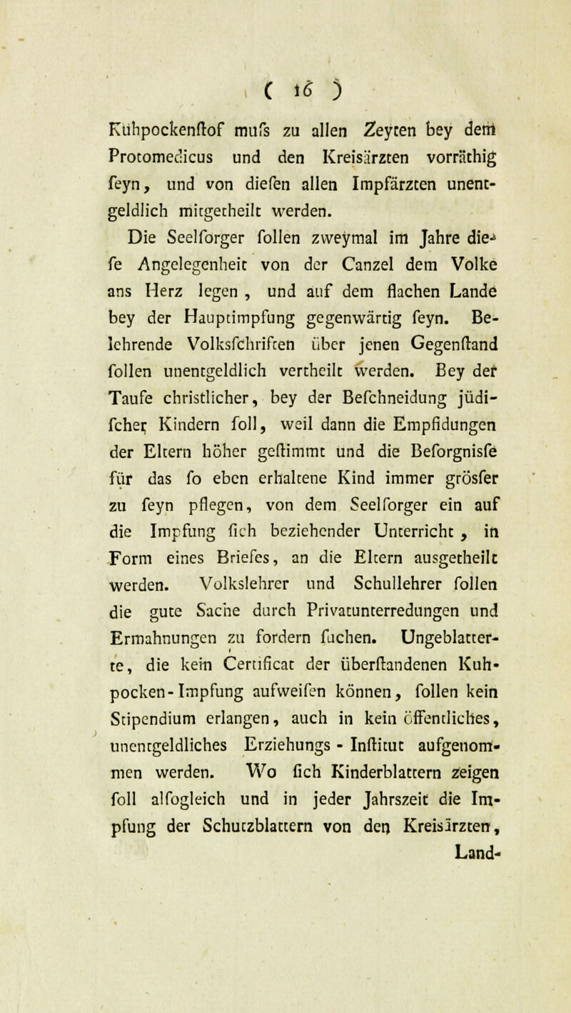 Kuhpockenftof mufs zu allen Zeyten bey dem Protomedicus und den Kreisärzten vorräthig feyn, und von diefen allen Impfärzcen unent- geldüch mitgetheilt werden. Die Seelforger follen zvveymal im Jahre die-» fe Angelegenheit von der Canzel dem Volke ans Herz legen , und auf dem flachen Lande bey der Hauptimpfung gegenwärtig feyn. Be- lehrende Volksfchiiften über jenen Gegenfland follen unentgeldlich vertheilt werden. Bey der Taufe christlicher, bey der Befchneidung jüdi- fcher, Kindern foll, weil dann die Empfidungen der Eltern höher geftimmt und die Beforgnisfe für das fo eben erhaltene Kind immer grösfer zu feyn pflegen, von dem Seelforger ein auf die Impfung fleh beziehender Unterricht , in Form eines Briefes, an die Ehern ausgetheik werden. Volkslehrer und Schullehrer follen die gute Sache durch Privatunterredungen und Ermahnungen zu fordern fuchen. Ungeblatter- te, die kein Cernficat der überflandenen Kuh- pocken-Impfung aufweifen können, follen kein Stipendium erlangen, auch in kein öffentliches, unentgeltiches Erziehungs - Inftitut aufgenom- men werden. Wo (ich Kinderblattern zeigen foll alfogleich und in jeder Jahrszeit die Im- pfung der Schutzblattern von den Kreisärzten, Land-