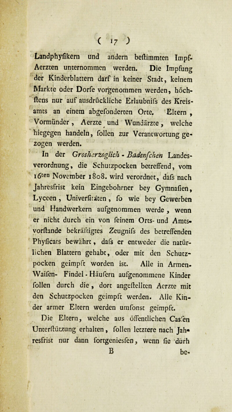 Landphyfikem und andern beftimmten Impf- Aerzten unternommen werden. Die Impfung der Kinderblattern darf in keiner Stadt, keinem Markte oder Dorfe vorgenommen werden, höch- ftens nur auf ausdrückliche Erlaubnifs des Kreis- amts an einem abgefonderten Orte. Eltern , Vormünder, Aerzte und Wundärzte, welche hiegegen handeln, follen zur Verantwortung ge- zogen werden. In der Grosherzoglich • Badenfchen Landes- verordnung, die Schuczpocken betreffend, vom igten November 1808. wird verordnet, dafs nach Jahresfrist kein Eingebohrner bey Gymnafien, Lyceen , Univerfitäten, fo wie bey Gewerben und Handwerkern aufgenommen werde, wenn er nicht durch ein von feinem Orts- und Amts- vorftande bekräftigtes Zeugnifs des betreffenden Phyficats bewährt, dafs er entweder die natür- lichen Blattern gehabt, oder mit den Schutz- pocken geimpft worden ist. Alle in Armen- Waifen- Findel - Häufern aufgenommene Kinder follen durch die, dort angeheilten Aerzte mit den Schutzpocken geimpft werden. Alle Kin- der armer Eltern werden umfonst geimpft. Die Eltern, welche aus öffentlichen Casfen Unterftützung erhalten, follen letztere nach Jah« resfrist nur dann fortgeniesfen, wenn fie dürh B be-