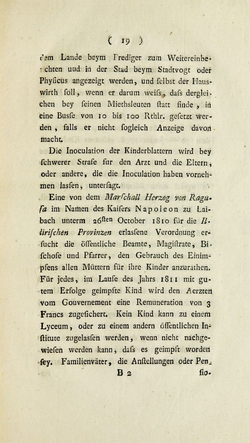 c'.*m Lande beym r rediger zum Weitcreinbe- - chten uud in der Stad beym Stadtvogt oder PhyGcus angezeigt werden, und fclbst der Haus- wirth foll, wenn er darum weifs, dafs derglei- chen bey feinen Miethsleuten ftatt finde , in eine Busfe von 10 bis ioo Rchlr. gefetzt wer- den , falls er nicht fogleich Anzeige davori macht. Die Inoculation der Kinderblattern wird bey fchwerer Strafe für den Arzt und die Eltern * oder andere, die die Inoculation haben vornehm men Jasfen, unterfagc. Eine von dem Marschall Herzog von Ragti- fa im Namen des Kaifers Napoleon zu Lai- bach unterm 26ften October 1810 für die //. lirifchin Provinzen erlasfene Verordnung er- fucht die öffentliche Beamte, Magistrate, Bi- fchofe und Pfarrer, den Gebrauch des Einim- pfens allen Müttern für ihre Kinder anzurathen. Für jedes, im Laufe des Jahrs 1811 mit gu- tem Erfolge geimpfte Kind wird den Merzten vom Gouvernement eine Remuneration von 3 Francs zugefichert. Kein Kind kann zu einem Lyceum, oder zu einem andern öffentlichen In- ftitute zngelasfen werden, wenn nicht nachge- wiefen werden kann, dafs es geimpft wordetl fey. Familienväter, die Anltellungen oder Pen - B 2 fio-
