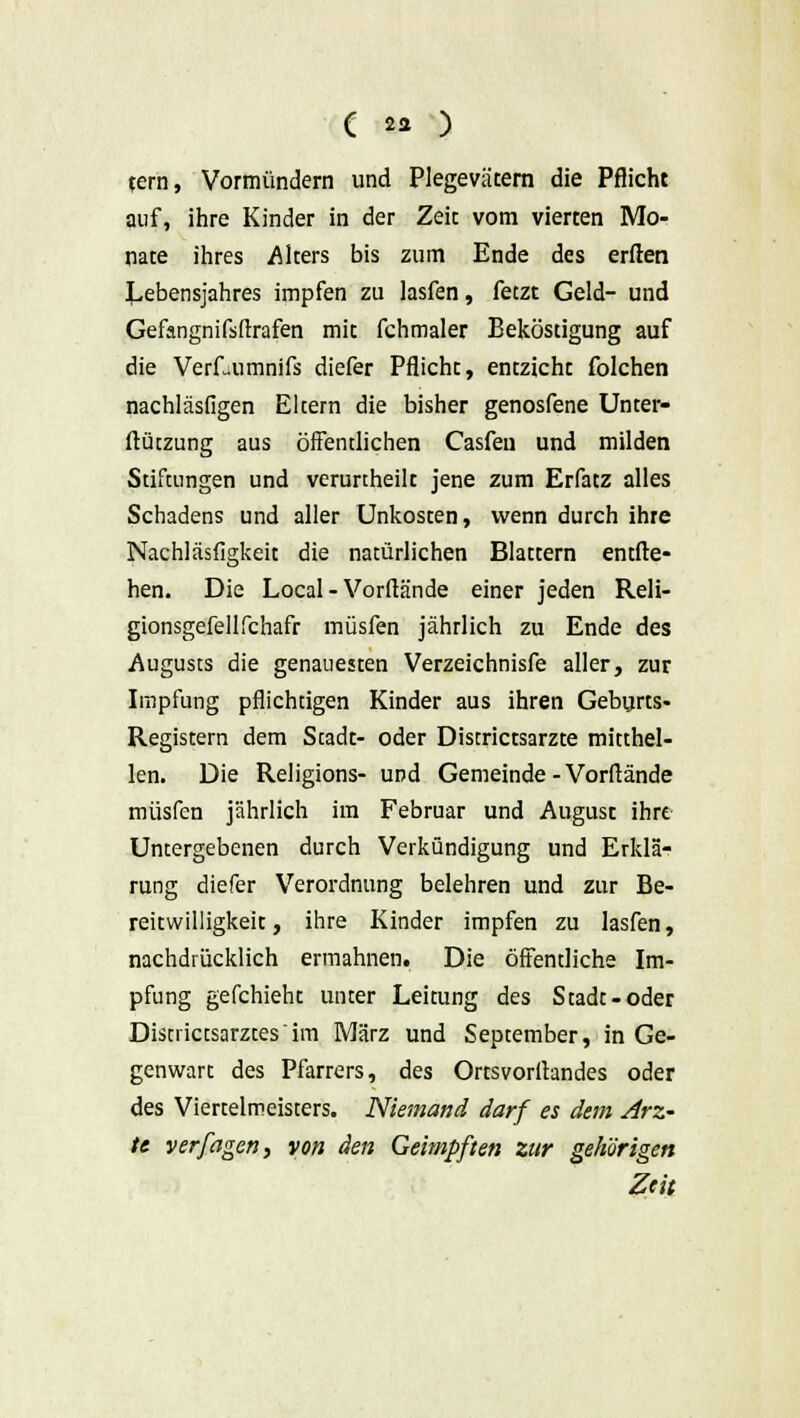 tern, Vormündern und Plegeväcern die Pflicht auf, ihre Kinder in der Zeic vom vierten Mo- nate ihres Alters bis zum Ende des erften Lebensjahres impfen zu lasfen, fetzt Geld- und Gefangnifsftrafen mit fchmaler Beköstigung auf die Verf-umnifs diefer Pflicht, entzieht folchen nachläsfigen Eltern die bisher genosfene Unter- ftützung aus öffentlichen Casfen und milden Stiftungen und verurtheilt jene zum Erfatz alles Schadens und aller Unkosten, wenn durch ihre Nachläsfigkeit die natürlichen Blattern entlie- hen. Die Local - Vorftände einer jeden Reli- gionsgefellfchafr müsfen jährlich zu Ende des Augusts die genauesten Verzeichnisfe aller, zur Impfung Pflichtigen Kinder aus ihren Geburts- Registera dem Stadt- oder Districtsarzte mitthel- len. Die Religions- und Gemeinde - Vorflände müsfen jährlich im Februar und August ihre Untergebenen durch Verkündigung und Erklä- rung diefer Verordnung belehren und zur Be- reitwilligkeit, ihre Kinder impfen zu lasfen, nachdrücklich ermahnen. Die öffentliche Im- pfung gefchieht unter Leitung des Stadt-oder Districtsarzt.esim März und September, in Ge- genwart des Pfarrers, des Ortsvortfandes oder des Viertelmeisters. Niemand darf es dem Arz- te yerfagen, von den Geimpften zur gehörigen Zeit