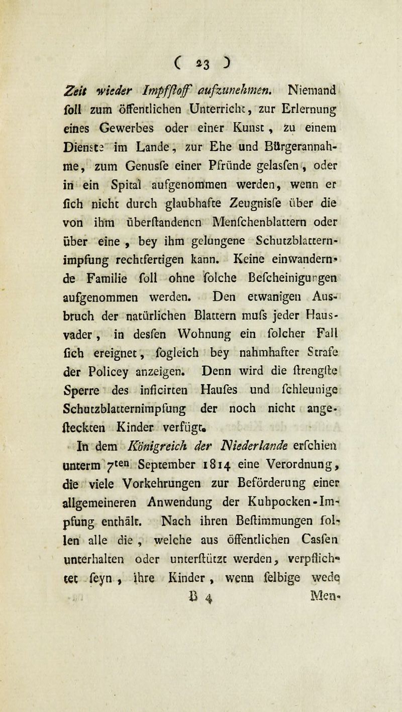 Zeit wieder Impfßojf aufzunehmen. Niemand foll zum öffentlichen Unterricht, zur Erlernung eines Gewerbes oder einer Kunst, zu einem Dienste im Lande, zur Ehe und Bürgerannah- me , zum Genusfe einer Pfründe gelasfen, oder in ein Spital aufgenommen werden, wenn er lieh nicht durch glaubhafte Zeugnisfe über die von ihm überftandencn Menfchenblattern oder über eine , bey ihm gelungene Schutzblattern- impfung rechtfertigen kann. Keine einwandern' de Familie foll ohne folche Befcheinigurgen aufgenommen werden. Den etwanigen Aus- bruch der natürlichen Blattern mufs jeder Haus- vader, in desfen Wohnung ein folcher Fall lieb ereignet, fogleich bey nahmhafter Strafe der Policey anzeigen. Denn wird die ftrengltc Sperre des inficirten Haufes und fchleunige Schutzblatternimpfung der noch nicht ange- fleckten Kinder verfügt. In dem Königreich der Niederlande erfchien unterm 7ten September 1814 eine Verordnung, die viele Vorkehrungen zur Beförderung einer allgemeineren Anwendung der Kuhpocken-Im- pfung enthält. Nach ihren Befiimmungen Tol- len alle die , welche aus öffentlichen Casfen unterhalten oder unterftützt werden, verpflich- tet feyn , ihre Kinder, wenn felbige wede B 4 Men-