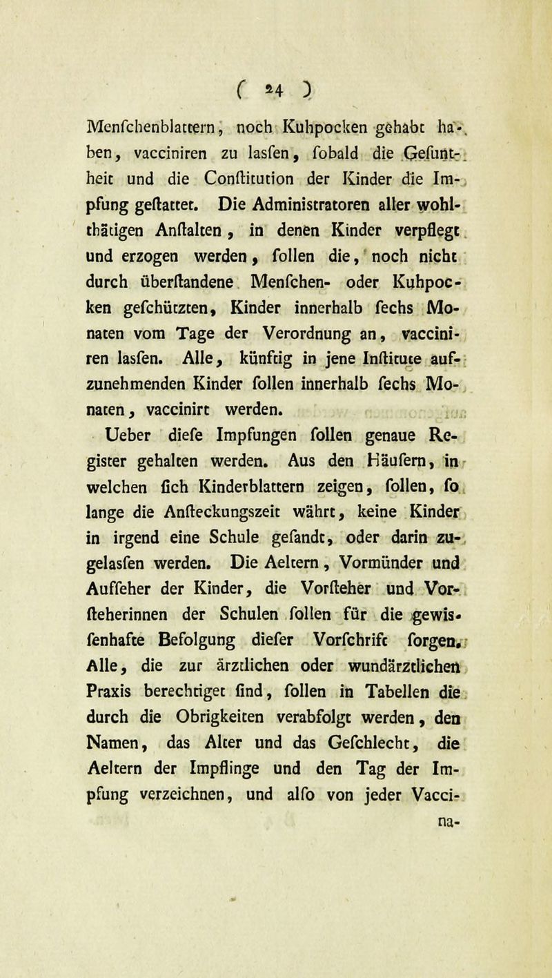 Menfchenblatcern, noch Kuhpocken gehabe ha-, ben, vacciniren zu lasfen, fobald die Gefunt-. heit und die Conftitution der Kinder die Im- pfung geftattet. Die Administratoren aller wohl- tätigen Anftalten , in denen Kinder verpflegt und erzogen werden, follen die, noch nicht durch überftandene Menfchen- oder Kuhpoc- ken gefchützeen, Kinder innerhalb fechs Mo- naten vom Tage der Verordnung an, vaccini- ren lasfen. Alle, künftig in jene Inftituce auf- zunehmenden Kinder follen innerhalb fechs Mo- naten, vaccinirt werden. Ueber diefe Impfungen follen genaue Re- gister gehalten werden. Aus den Häufern, in welchen fich Kindevblattern zeigen, follen, fo lange die Anfteckungszeit währt, keine Kinder in irgend eine Schule gefandt, oder darin zu- gelasfen werden. Die Aeltern , Vormünder und Auffeher der Kinder, die Vorfteher und Vor- fteherinnen der Schulen follen für die gewis« fenhafte Befolgung diefer Vorfchrift forgen. Alle, die zur ärztlichen oder wundärztlichen Praxis berechtiget flnd, follen in Tabellen die durch die Obrigkeiten verabfolgt werden, den Namen, das Alter und das Gefchlecht, die Aeltern der Impflinge und den Tag der Im- pfung verzeichnen, und alfo von jeder Vacci- na-
