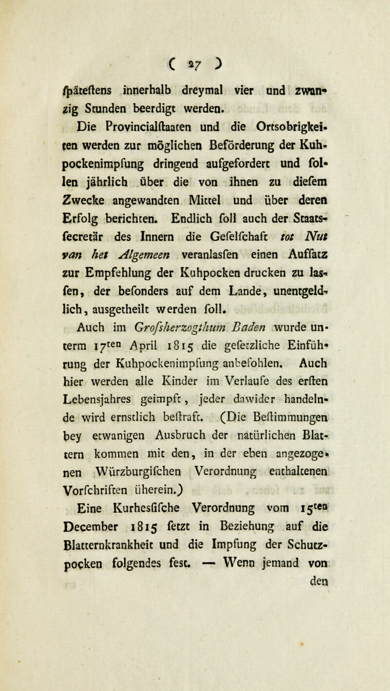 fpäteftens innerhalb dreymal vier und zwan- zig Stunden beerdigt werden. Die Provincialftaaten und die Ortsobrigkei- ten werden zur möglichen Beförderung der Kuh» Pockenimpfung dringend aufgefordert und fol- len jährlich über die von ihnen zu diefem Zwecke angewandten Mittel und über deren Erfolg berichten. Endlich foll auch der Staats* fecretär des Innern die Gefelfchaft tot Nut van het Algemeen veranlasfen einen Auffatz zur Empfehlung der Kuhpocken drucken zu las* fen, der befonders auf dem Lande, unentgeld- lich, ausgetheilt werden foll. Auch im Grofsherzogthum Baden wurde un- term I7ten April 1815 die gefe:zliche Einfüh- rung der Kuhpockenimpfung anbefohlen. Auch hier werden alle Kinder im Verlaufe des erften Lebensjahres geimpft, jeder dawider handeln- de wird ernstlich beftraft. (Die Beftimmungen bey etwanigen Ausbruch der natürlichen Blat- tern kommen mit den, in der eben angezoge- nen Würzburgifchen Verordnung enthaltenen Vorfchriften üherein.) Eine Kurhesfifche Verordnung vom 15W» December 1815 fetzt in Beziehung auf die Blatternkrankheit und die Impfung der Schutz- pocken folgendes fest. — Wenn jemand von den