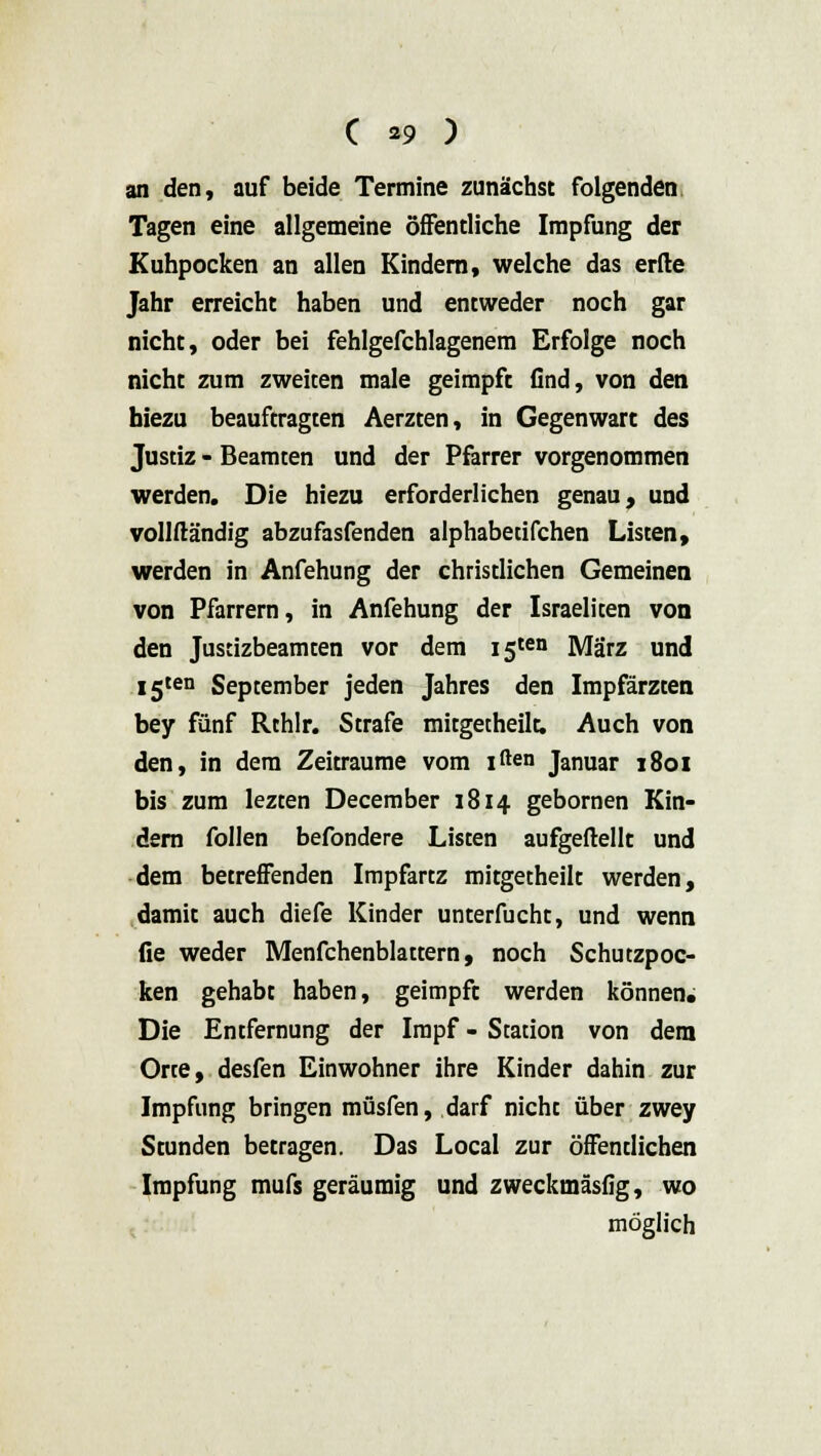 an den, auf beide Termine zunächst folgenden Tagen eine allgemeine öffentliche Impfung der Kuhpocken an allen Kindern, welche das erfte Jahr erreicht haben und entweder noch gar nicht, oder bei fehlgefchlagenem Erfolge noch nicht zum zweiten male geimpft find, von den biezu beauftragten Aerzten, in Gegenwart des Justiz - Beamten und der Pfarrer vorgenommen werden. Die hiezu erforderlichen genau, und vollftändig abzufasfenden alphabetifchen Listen, werden in Anfehung der christlichen Gemeinen von Pfarrern, in Anfehung der Israeliten von den Justizbeamten vor dem I5ten März und I5ten September jeden Jahres den Impfärzten bey fünf Rthlr. Strafe mitgetheilt. Auch von den, in dem Zeiträume vom iften Januar 1801 bis zum lezten December 1814 gebornen Kin- dern follen befondere Listen aufgeftellt und dem betreffenden Impfartz mitgetheilt werden, damit auch diefe Kinder unterfucht, und wenn fie weder Menfchenblattern, noch Schutzpoc- ken gehabt haben, geimpft werden können. Die Entfernung der Impf - Station von dem Orte, desfen Einwohner ihre Kinder dahin zur Impfung bringen müsfen, darf nicht über zwey Stunden betragen. Das Local zur öffentlichen Impfung mufs geräumig und zweckmäsfig, wo möglich