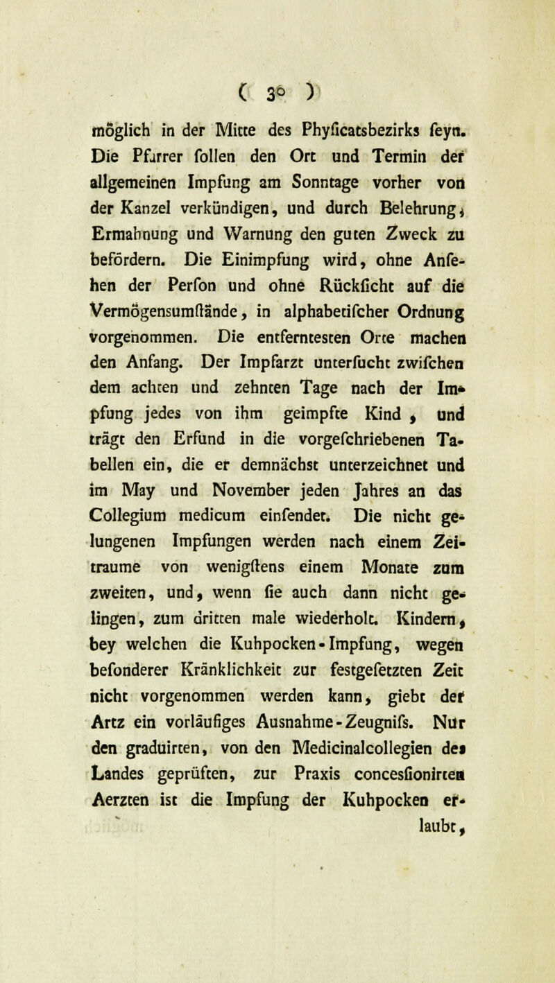 ( 3° ) möglich in der Miete des Phyficatsbezirks feyn. Die Pfarrer Collen den Ort und Termin der allgemeinen Impfung am Sonntage vorher von der Kanzel verkündigen, und durch Belehrung j Ermahnung und Warnung den guten Zweck zu befördern. Die Einimpfung wird, ohne Anfe- hen der Perfon und ohne Rückficht auf die Vermögensumßande, in alphabetifcher Ordnung vorgenommen. Die entferntesten Orte machen den Anfang. Der Impfarzt unterfucht zwifchen dem achten und zehnten Tage nach der Im* pfung jedes von ihm geimpfte Kind , und trägt den Erfund in die vorgefchriebenen Ta- bellen ein, die er demnächst unterzeichnet und im May und November jeden Jahres an das Collegium medicum einfendet. Die nicht ge* lungenen Impfungen werden nach einem Zei- träume von wenigftens einem Monate zum zweiten, und, wenn fie auch dann nicht ge- lingen, zum dritten male wiederholt. Kindern, bey welchen die Kuhpocken-Impfung, wegen befonderer Kränklichkeit zur festgefetzten Zeit nicht vorgenommen werden kann, giebt def Artz ein vorläufiges Ausnahme-Zeugnifs. Nur den graduirten, von den Medicinalcollegien de» Landes geprüften, zur Praxis concesfionirtea Aerzten ist die Impfung der Kuhpocken er- laubt ,