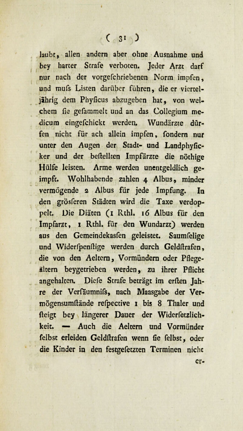 laubt, allen andern aber ohne Ausnahme und bey harter Strafe verboten. Jeder Arzt darf nur nach der vorgefchriebenen Norm impfen, und mufs Listen darüber führen, die er viertel- jährig dem Phyficus abzugeben hat, von wel- chem fie gefammek und an das Collegium me- dicum eingefchickt werden. Wundärzte dür- fen nicht für ach allein impfen, fondern nur unter den Augen der Stadt- und Landphyfic- ker und der beftellten Impfärzte die nöthige Hülfe leisten. Arme werden unentgeldlich ge- impft. Wohlhabende zahlen 4 Albus, minder vermögende 2 Albus für jede Impfung. In den grösferen Städten wird die Taxe verdop- pelt. Die Diäten (i Rthl. 16 Albus für den Impfarzt, 1 Rthl. für den Wundarzt) werden aus den Gemeindekasfen geleistet. Saumfelige und Widerfpenftige werden durch Geldstrafen, die von den Aeltern, Vormündern oder Pflege- altem beygetrieben werden, zu ihrer Pflicht angehalten. Diefe Strafe beträgt im erden Jah- re der Verfaumnifs, nach Maasgabe der Ver- mögensumftände refpective 1 bis 8 Thaler und fteigc bey längerer Dauer der Widerfetzlich- keit. — Auch die Aeltern und Vormünder felbst erleiden Geldftrafen wenn fle felbst, oder die Kinder in den festgefetzten Terminen nicht er-