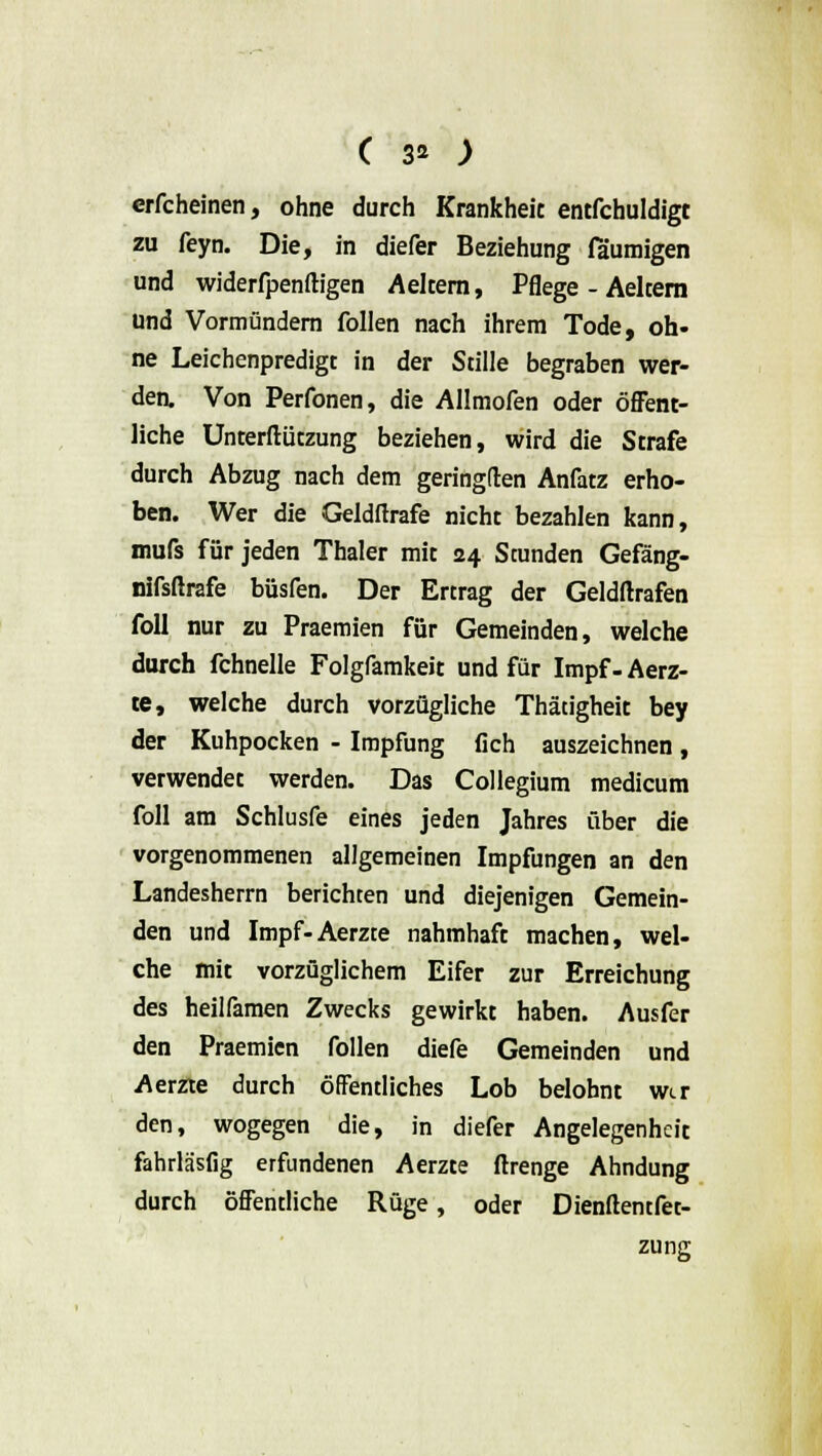 crfcheinen, ohne durch Krankheit entfchuldigt zu feyn. Die, in diefer Beziehung fäumigen und widerfpenftigen Aelcera, Pflege - Aelcern und Vormündern follen nach ihrem Tode, oh- ne Leichenpredigt in der Stille begraben wer- den. Von Perfonen, die Allmofen oder öffent- liche Unterftützung beziehen, wird die Strafe durch Abzug nach dem geringden Anfatz erho- ben. Wer die Geldftrafe nicht bezahlen kann, mufs für jeden Thaler mit 24 Stunden Gefäng- nifsftrafe büsfen. Der Ertrag der Geldltrafen foll nur zu Praemien für Gemeinden, welche durch fchnelle Folgfamkeit und für Impf-Aerz- te, welche durch vorzügliche Thätigheit bey der Kuhpocken - Impfung fich auszeichnen, verwendet werden. Das Collegium medicum foll am Schlusfe eines jeden Jahres über die vorgenommenen allgemeinen Impfungen an den Landesherrn berichten und diejenigen Gemein- den und Impf-Aerzte nahmhaft machen, wel- che mit vorzüglichem Eifer zur Erreichung des heilfamen Zwecks gewirkt haben. Ausfer den Praemien follen diefe Gemeinden und Aerzte durch öffentliches Lob belohnt wer den, wogegen die, in diefer Angelegenheit fahrläsfig erfundenen Aerzte ftrenge Ahndung durch öffentliche Rüge, oder Dienftentfet- zung