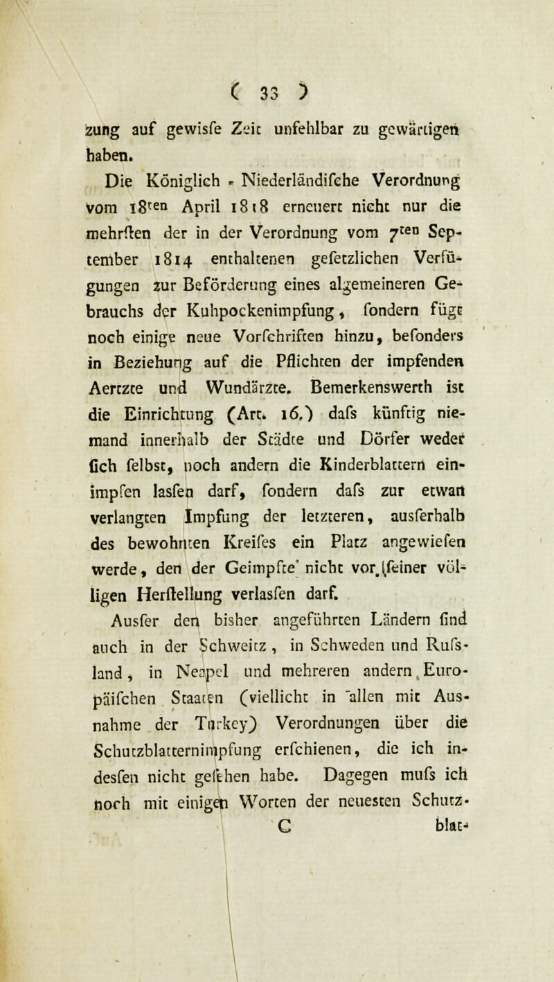 zung auf gewisfe Zeit unfehlbar zu gewärtigen haben. Die Königlich . Niederländifche Verordnung vom i8ten April 1818 erneuert nieht nur die mehrften der in der Verordnung vom ?tea Sep- tember 1814 enthaltenen gefetzlichen Verfü* gungen zur Beförderung eines allgemeineren Ge- brauchs der Kuhpockenimpfung , fondern füge noch einige neue Vorfchriften hinzu, befonders in Beziehung auf die Pflichten der impfenden Aertzte und Wundärzte. Bemerkenswerth ist die Einrichtung (Art. 16.} dafs künftig nie- mand innerhalb der Städte und Dörfer wedet Och felbst, noch andern die Kinderblattern ein- impfen lasfen darf, fondern dafs zur etwa« verlangten Impfung der letzteren, ausferhalb des bewohnten Kreifes ein Platz angewiefen werde, den der Geimpfce' nicht vor.(feiner völ- ligen Herftellung verlasfen darf. Ausfer den bisher angeführten Ländern find auch in der Schwekz , in Schweden und Ruß- land , in Neapel und mehreren andern, Euro- päifchen Staaten (viellicht in allen mit Aus- nahme der Turkey) Verordnungen über die Schutzblatternimpfung erfchienen, die ich in- desfen nicht gefehen habe. Dagegen mufs ich noch mit einigen Worten der neuesten Schutz- C blat-