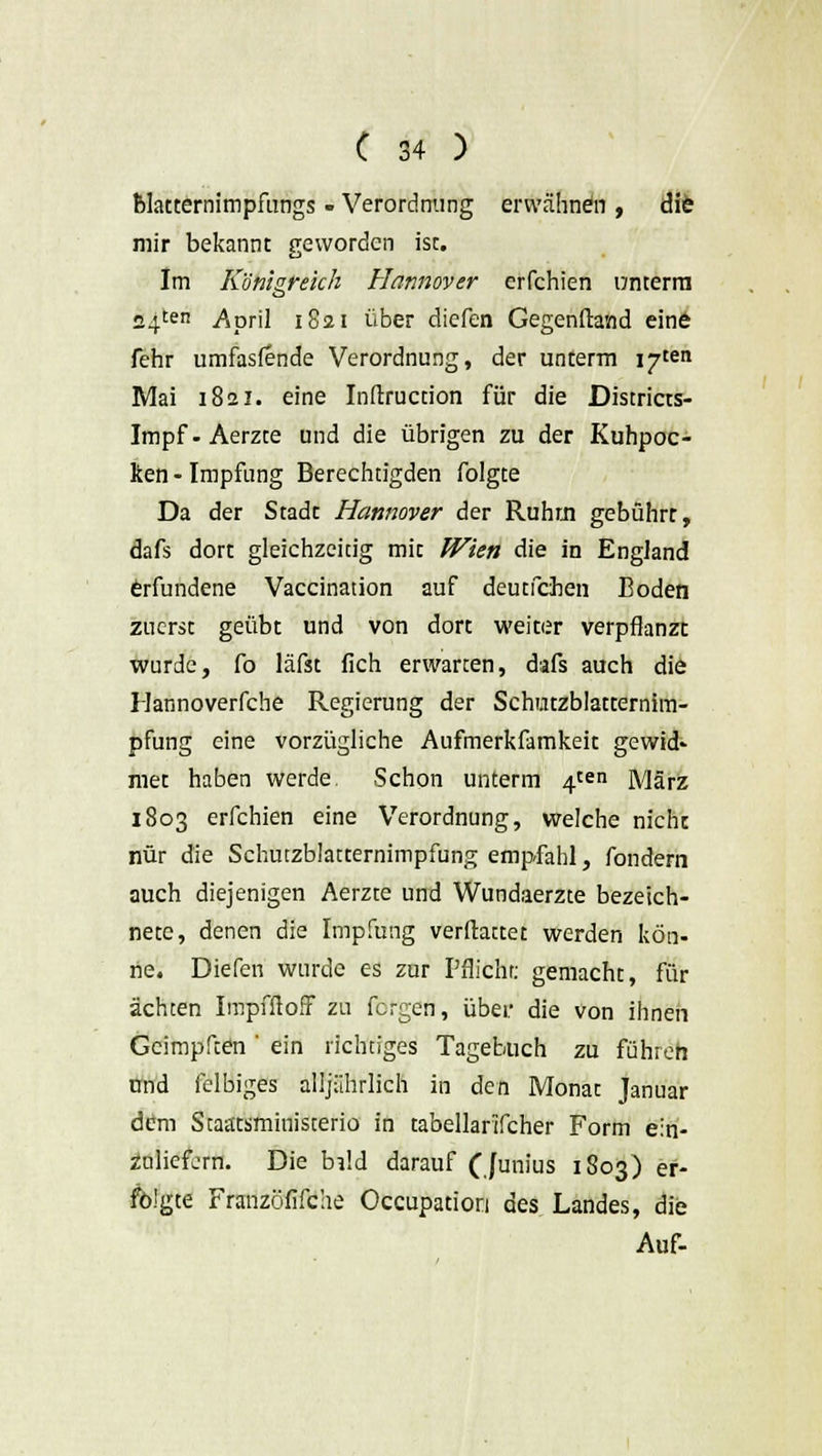 blatternimpfungs - Verordnung erwähnen , die mir bekannt geworden ist. Im Königreich Hannover erfchien unterm 24ten .April 1821 über diefen Gegenftand eine fehr umfasfende Verordnung, der unterm i^ten Mai 1821. eine Inftruction für die Districts- Impf-Aerzte und die übrigen zu der Kuhpoc- ken - Impfung Berechtigden folgte Da der Stadt Hannover der Ruhm gebührt, dafs dort gleichzeitig mit Wien die in England erfundene Vaccination auf deutfehen Boden zuerst geübt und von dort weiter verpflanzt wurde, fo läfst fich erwarten, dafs auch die Hannoverfche Regierung der Schutzblatternim- pfung eine vorzügliche Aufmerkfamkeit gewid* met haben werde Schon unterm 4^11 März 1803 erfchien eine Verordnung, welche nicht nur die Schutzblatternimpfung empfahl, fondern auch diejenigen Aerzte und Wundaerzte bezeich- nete, denen die Impfung verftattet werden kön- ne. Diefen wurde es zur Pflicht: gemacht, für ächten ImpfftofF zu fergen, über die von ihnen Geimpften ' ein richtiges Tagebuch zu führen nnd felbiges alljährlich in den Monat Januar dem Staätsministerio in tabellarifcher Form ein- zuliefern. Die bi!d darauf (Junius 1803) er- folgte Franzöfifche Occupation des Landes, die Auf-