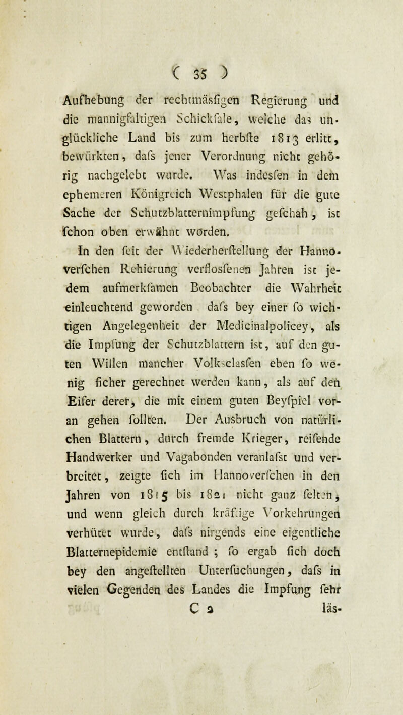 Aufhebung der rechtmäsfigen Regierung und die mannigfaltigen Schickfale, welche das un- glückliche Land bis zum herbfte 1813 erlitt, bewirkten, dafs jener Verordnung nicht gehö- rig nachgelebt wurde. Was indesfen in dem ephemerer! Königreich Westphalen für die gute Sache der Schutzblatternimpfung gefchah, ist fchon oben erwähnt worden. In den feie der YViederherftellung der Hanno- verfchen Rehierung verflosfenen Jahren ist je- dem aufmerkfamen Beobachter die Wahrheic einleuchtend geworden dafs bey einer fo wich- tigen Angelegenheit der Medicinalpoliccy, als die Impfung der Schutzblattern ist, auf den gu- ten Willen mancher Volk^clasfen eben fo we- nig ficher gerechnet werden kann, als auf den Eifer derer, die mit einem guten Beyfpiel vor- an gehen follten. Der Ausbruch von natürli- chen Blattern, durch fremde Krieger, reifende Handwerker und Vagabonden veranlafst und ver- breitet , zeigte fich im Hanno verfchen in den Jahren von 181$ bis 18a 1 nicht ganz felt:n, und wenn gleich durch kräftige Vorkehrungen verhütte wurde, dafs nirgends eine eigentliche Blatternepidemie entftand ; fo ergab fich doch bey den angeftellten Unterfuchungen, dafs in vielen Gegenden des Landes die Impfung fehr C 3 las-