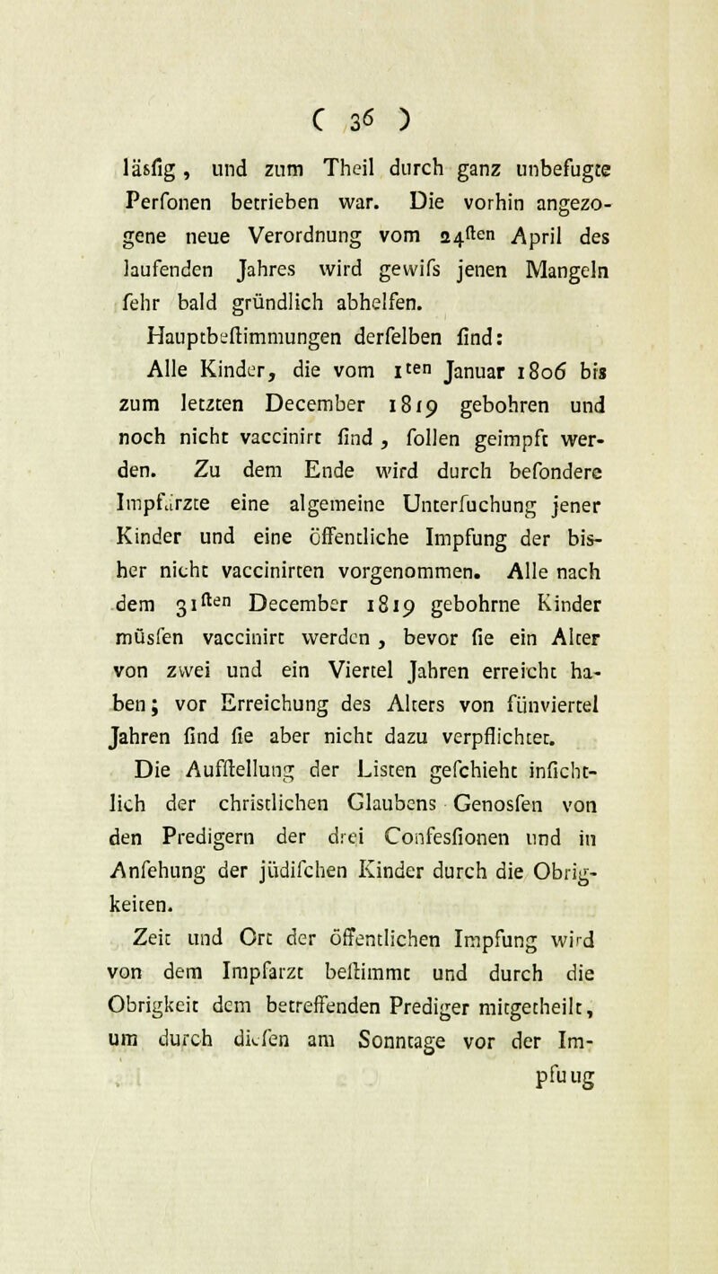 läsfig, und zum Theil durch ganz unbefugte Perfonen betrieben war. Die vorhin angezo- gene neue Verordnung vom äfften April des laufenden Jahres wird gewifs jenen Mangeln fehr bald gründlich abhelfen. Hauptbeftimmungen derfelben find: Alle Kinder, die vom i^n Januar 1806 bis zum letzten December 1819 gebohren und noch nicht vaccinirt find , follen geimpft wer- den. Zu dem Ende wird durch befonderc Impfarzte eine algemeine Unterfuchung jener Kinder und eine öffentliche Impfung der bis- her nicht vaccinirten vorgenommen. Alle nach dem 31^11 December 1819 gebohrne Kinder müsfen vaccinirt werden , bevor fie ein Alter von zwei und ein Viertel Jahren erreicht ha- ben ; vor Erreichung des Alters von fünviertel Jahren find fie aber nicht dazu verpflichtet. Die Aufflellung der Listen gefchieht inficht- lich der christlichen Glaubens Genosfen von den Predigern der drei Confesfionen und in Anfehung der jüdifchen Kinder durch die Obrig- keiten. Zeit und Ort der öffentlichen Impfung wird von dem Impfarzt bellimmc und durch die Obrigkeit dem betreffenden Prediger mitgetheilt, um durch diefen am Sonntage vor der Im- pfuug