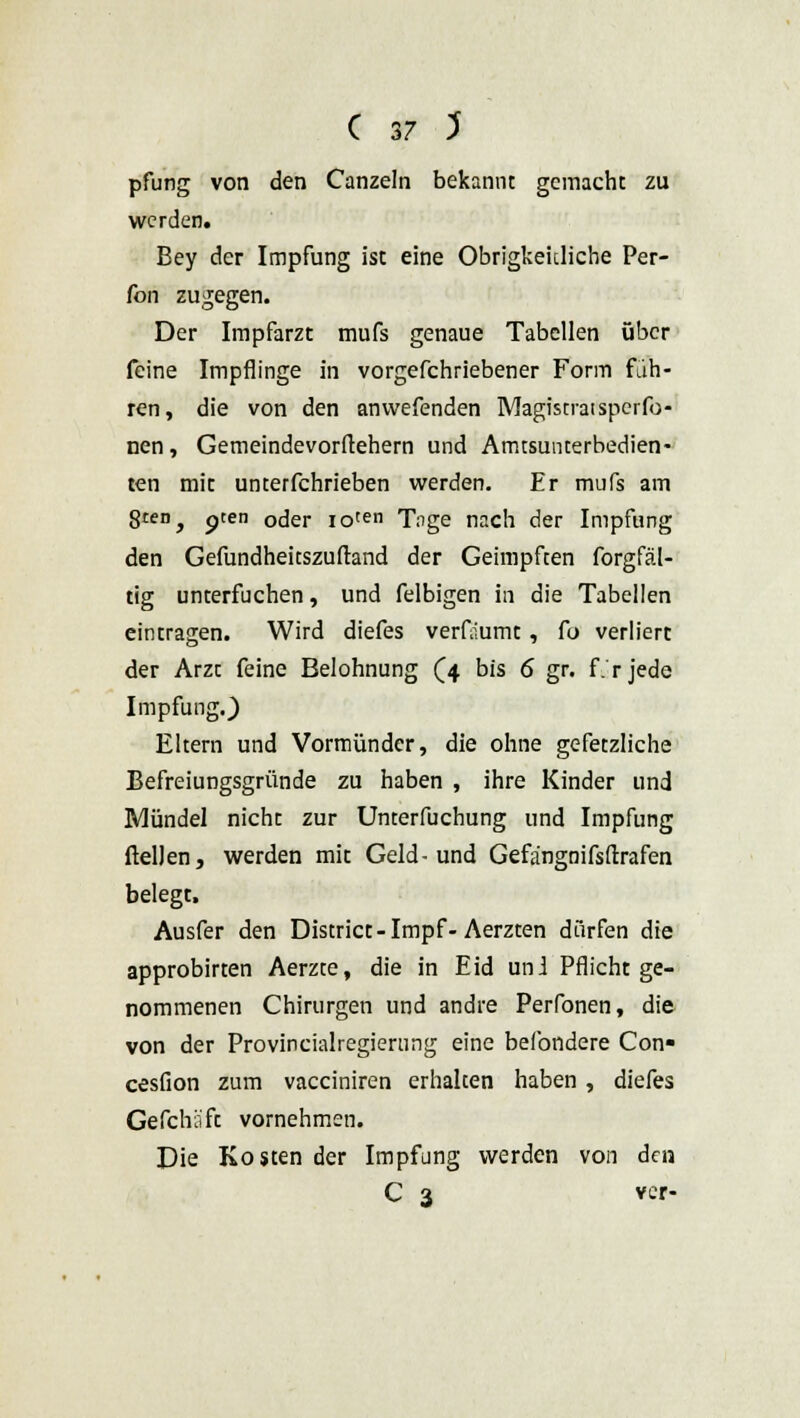 pfung von den Canzeln bekannt gemacht zu werden. Bey der Impfung ist eine Obrigkeidiche Per- fon zugegen. Der Impfarzt mufs genaue Tabellen über feine Impflinge in vorgefchriebener Form fah- ren, die von den anwefenden Magistratsperfo- nen, Gemeindevorftehern und Amtsunterbedien- ten mit unterfchrieben werden. Er mufs am gten^ pten oder ioten Tnge nach der Impfung den Gefundheicszuftand der Geimpften forgfäl- tig unterfuchen, und felbigen in die Tabellen eintragen. Wird diefes verflumt, fo verliert der Arzt feine Belohnung (4 bis 6 gr. f. r jede Impfung.) Eltern und Vormünder, die ohne gefetzliche Befreiungsgründe zu haben , ihre Kinder und Mündel nicht zur Unterfuchung und Impfung (teilen, werden mit Geld-und Gefängnifsftrafen belegt. Ausfer den District-Impf-Aerzten dürfen die approbirten Aerzte, die in Eid uni Pflicht ge- nommenen Chirurgen und andre Perfonen, die von der Provincialregiernng eine befondere Con« cesfion zum vacciniren erhalten haben , diefes Gefchäft vornehmen. Die Kosten der Impfung werden von den C 3 ver-