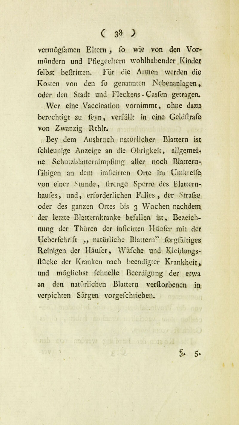 vermögfamen Eltern , fo wie von den Vor- mündern und Pflegeeltern wohlhabender Kinder felbsc beftritten. Für die Armen werden die Kosten von den fo genannten Nebenanlagen, oder den Stadt und Fleckens - Casfen getragen. Wer eine Vaccination vornimmt, ohne dazu berechtigt zu feyn, verfällt in eine Geldstrafe von Zwanzig Rthlr. Bey dem Ausbrach natürlicher Blattern ist fchleunige Anzeige an die Obrigkeit, allgemei- ne Scluuzblacternimpfung aller noch Blatteru- fähigen an dem imficirten Orte im Umkreife von einer Stunde, firenge Sperre des Elattern- haufes, und, erforderlichen Falles, der Strafse oder des ganzen Ortes bis 3 Wochen nachdem der letzte Blattcrnkranke befallen ist, Bezeich- nung der Thüren der inficirten Häufer mit der Ueberfchrift ,, natürliche Blattern forgfältiges Reinigen der Häufer, Wäfche und Kleidungs- ftücke der Kranken nach beendigter Krankheit> und möglichst fchnelle Beerdigung der etwa an den natürlichen Blattern verdorbenen in, verpichten Särgen vorgefchrieben. S» 5-