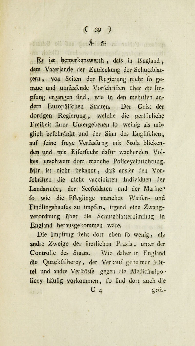 §• 5- Es ist bemerkenswert!! , dafs in England, dem Vaterlande der Entdeckung der Schutzblat- tern , von Seiten der Regierung nicht fo ge- naue und umfasfcnde Vorfchriften über die Im- pfung ergangen find, wie in den mehiften an- dern Europä'ifchen Staaten. Der Geist der dortigen Regierung, welche die perl Gliche Freiheit ihrer Untergebenen fo weinig als mö- glich befchränkt und der Sinn des Englifchen, auf feine freye Verfasfung mit Stolz blicken- den und mit Eiferfucht dafür wachenden Vol- kes erschwert dort manche Policeycinrichtung. Mir ist nicht bekannt, dafs ausfer den Vor- fchriften die nicht vaccinirten Individuen der Eandarmee, der Seefoldaten und der Marine' fo wie die Pfleglinge manches Waifen- und Findlingshaufes zu impfen, irgend eine Zwang- verordnung über die Schurzblatternimfnug in England herausgekommen wäre. Die Impfung lieht dort eben fo wenig, als andre Zweige der ärztlichen Praxis, unter der Controlle des Staats. Wie daher in England die Quackfalberey, der Verkauf geheimer Mit- tel und andre Verftösfe gegen die Medicinalpo- licey häufig vorkommen, fo find dort auch die C 4 gros-