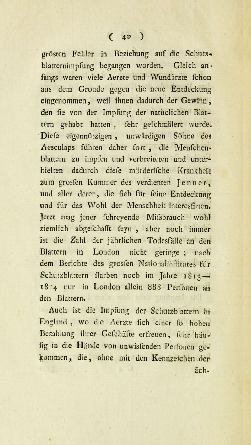 gröstcn Fehler in Beziehung auf die Schutz-, blatternimpfung begangen worden. Gleich an- fangs waren viele Aerzte und Wundärzte fchon aus dem Gronde gegen die neue Entdeckung eingenommen, weil ihnen dadurch der Gewinn, den fie von der Impfung der natüclichen Blat- tern gehabt hatten , fehr gefchmälert wurde. Diefe eigennützigen , unwärdigen Söhne des Aesculaps führen daher fort , die Menfchen- blattern zu impfen und verbreiteten und unter- hielten dadurch diefe mörderifche Krankheit zum grosfen Kummer des verdienten Jenner, und aller derer, die fich für feine Entdeckung und für das Wohl der Menschheit interesfirten. Jetzt mag jener fchreyende Mifsbrauch wohl ziemlich abgefchafft feyn , aber noch immer ist die Zahl der jährlichen Todesfälle an den Blattern in London nicht geringe ; nach dem Berichte des grosfen Nationalinftimtes für Schutzblattem ftarben nocb im Jahre 1813— 18*4 nur in London allein 888 Perfonen an den Blattern. Auch ist die Impfung der Schutzb'attern in England , wo die Aerzte fich einer fo hohen Bezahlung ihrer Gefchäfte erfreuen, fehr hau- fig in die Hände von unwisfenden Perfonen ge- kommen, die, ohne mit den Kennzeichen der- äch-