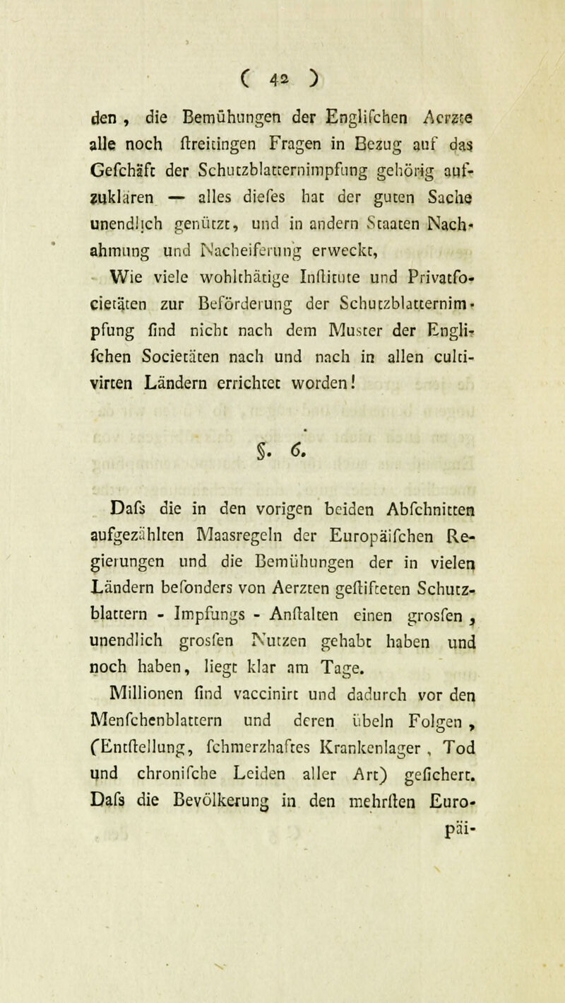 ( 4* ) den , die Bemühungen der Englifchen Acrzce alle noch ftreuingen Fragen in Bezug auf das Gefchäfc der Schutzblatternimpfting gehörig auf- zuklaren — alles diefes hat der guten Sache unendlich genützt, und in andern Staaten Nach- ahmung und Nacheiferung erweckt, Wie viele wohkhätige Inflitute und Privatfo- cieiäten zur Beförderung der Schutzblatternim- pfung find nicht nach dem Muster der Engli- fchen Societäten nach und nach in allen culci- virten Ländern errichtet worden! §. 6. Dafs die in den vorigen beiden Abfchnitten aufgezahlten Maasregeln der Europäifchen Re- gierungen und die Bemühungen der in vielen Ländern befonders von Aerzten gelüfteten Schutz- blattern - Impfungs - Anhalten einen grosfen , unendlich grosfen Nutzen gehabt haben und noch haben, liegt klar am Tage. Millionen find vaccinirt und dadurch vor den Menfchenblattern und deren Übeln Folgen , fEntftellung, fchmerzhaftes Krankenlager , Tod und chronifche Leiden aller Art) gefichert. Dafs die Bevölkerung in den mehrften Euro- päi-