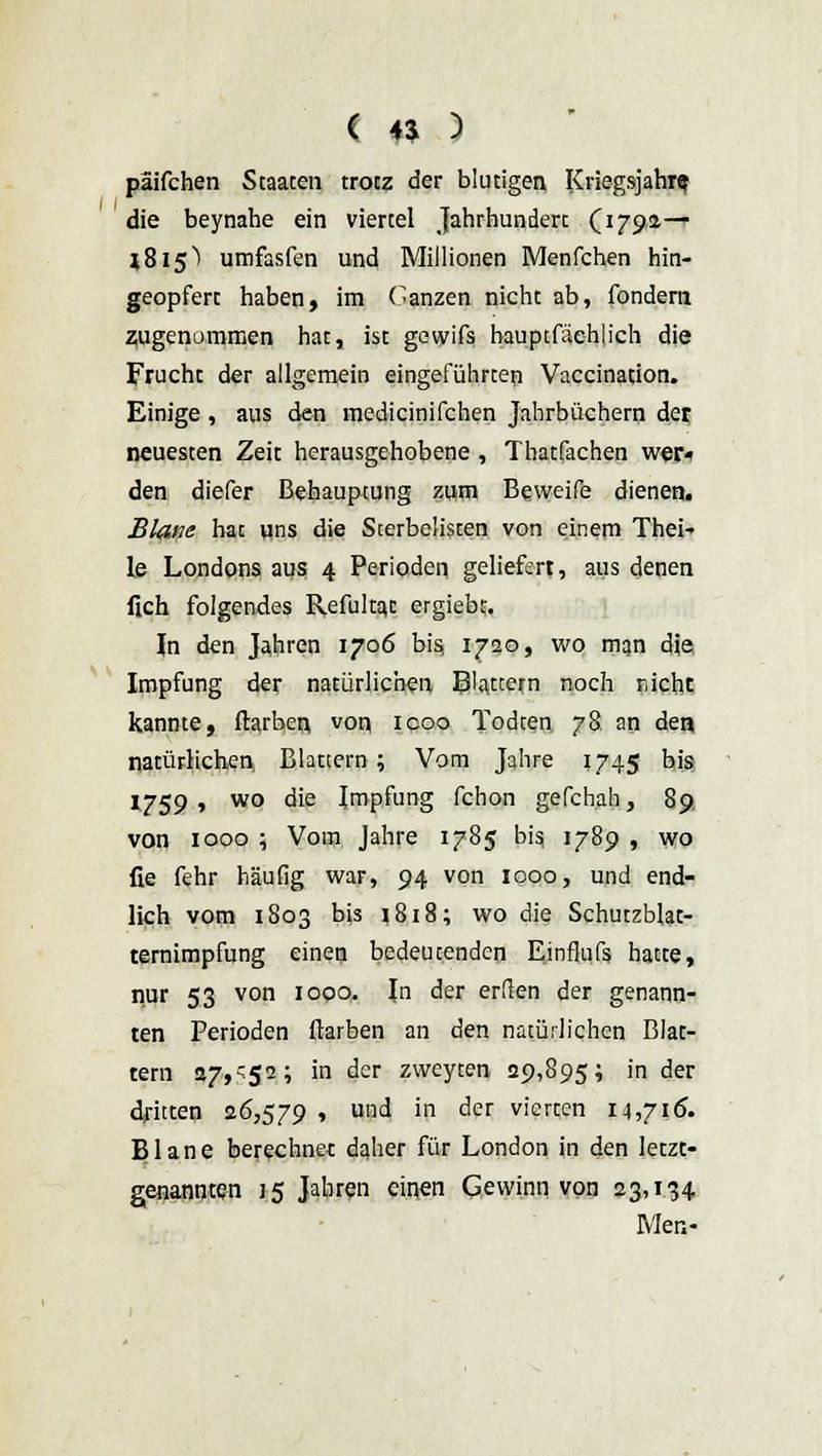 päifchen Staaten trotz der blutigen Kriegsjahre die beynahe ein viertel Jahrhundert CJ79a— 1815) umfasfen und Millionen Menfchen hin- geopfert haben, im Ganzen nicht ab, fondern zugenommen hat, ist gewifs hauptfächlich die Fruchc der allgemein eingeführten Vaccination. Einige , aus den medicinifchen Jahrbüchern der neuesten Zeit herausgehobene, Thatfachen wer« den diefer Behauptung zum Beweife dienen. Blane hat uns die Sterbelisten von einem Thei-> le Londons aus 4 Perioden geliefert, aus denen lieh folgendes Refukaj: ergiebt. In den Jahren 1706 bis, 1720, wo man dje Impfung der natürlichen Blattern noch nicht kannte, ilarbcn von icoo Todten 78 an den natürlichen Blattern; Vom Jahre 1745 bis 1759, wo die Impfung fchon gefchah, 89 von 1000 ; Vom Jahre 1785 bis, 1789 , wo fie fehr häufig war, 94 von 1000, und end- lich vom 1803 bis 1818; wo die Schutzblat- ternimpfung einen bedeutenden Einflufs hatte, nur 53 von 1000. In der erden der genann- ten Perioden ftarben an den natürlichen Blat- tern 27,'52; in der zweyten 29,895; in der dritten 26,579 , und in der vierten 14,716. Blane berechnet daher für London in den letzt- genannten 15 Jahren einen Gewinn von 23,134 Men-
