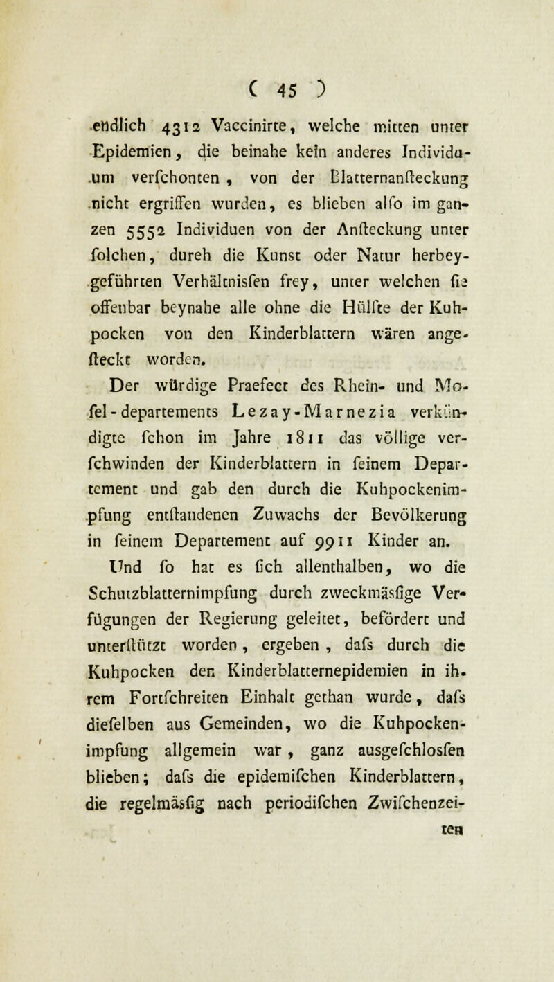 endlich 4312 Vaccinirte, welche mitten unter Epidemien, die beinahe kein anderes Individu- um verfchonten , von der Elattemanfteckung nicht ergriffen wurden, es blieben alfo im gan- zen 5552 Individuen von der Anfteckung unter folchen, dureh die Kunsc oder Natur herbey- geführten Verhäknisfen frey, unter welchen fia offenbar beynahe alle ohne die Hülfte der Kuh- pocken von den Kinderblattern wären ange- fleckt worden. Der würdige Praefect des Rhein- und IVJo- fel-departements Lezay-Marnezia verkün- digte fchon im Jahre 1811 das völlige ver- fchwinden der Kinderblattern in feinem Depar- tement und gab den durch die Kuhpockenim- pfung entftandenen Zuwachs der Bevölkerung in feinem Departement auf 9911 Kinder an. lind fo hat es fich allenthalben, wo die Schutzblatternimpfung durch zweckmäsfige Ver* fügungen der Regierung geleitet, befördert und unterftützt worden, ergeben , dafs durch die Kuhpocken der. Kindetblatternepidemien in ih. rem Fortfchreiten Einhalt gethan wurde, dafs diefelben aus Gemeinden, wo die Kuhpocken- impfung allgemein war, ganz ausgefchlosfen blieben; dafs die epidemifchen Kinderblattern, die regelmäsfig nach periodifchen Zwifchenzei- ien