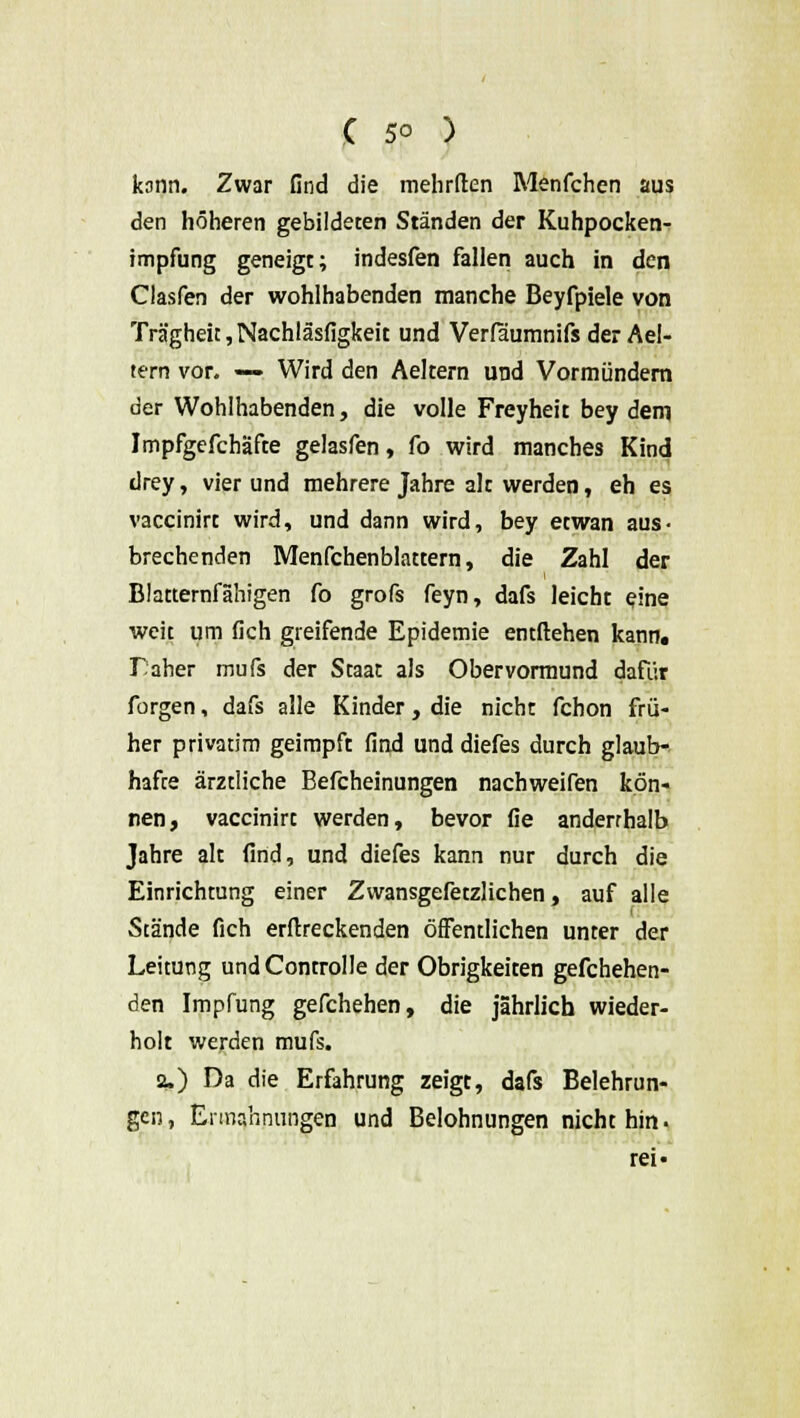 kann. Zwar find die mehrften Menfchen aus den höheren gebildeten Ständen der Kuhpocken- impfung geneigt; indesfen fallen auch in den Clasfen der wohlhabenden manche Beyfpiele von Trägheit,Nachläsfigkeit und Verfäumnifs der Ael- tern vor. — Wird den Aeltern und Vormündern der Wohlhabenden, die volle Freyheit bey dem Impfgefchäfte gelasfen, fo wird manches Kind drey, vier und mehrere Jahre alc werden, eh es vaccinirt wird, und dann wird, bey etwan aus- brechenden Menfchenblattern, die Zahl der Blatternfähigen fo grofs feyn, dafs leicht eine weit um fich greifende Epidemie entliehen kann. Daher mufs der Staat als Obervormund dafür forgen, dafs alle Kinder, die nicht fchon frü- her privatim geimpft find und diefes durch glaub- hafte ärztliche Befcheinungen nachweifen kön- nen, vaccinirt werden, bevor fie anderrhalb Jahre alt find, und diefes kann nur durch die Einrichtung einer Zwansgefetzlichen, auf alle Stände fich erstreckenden öffentlichen unter der Leitung undControlle der Obrigkeiten gefchehen- den Impfung gefchehen, die jährlich wieder- holt werden mufs. 2.) Da die Erfahrung zeigt, dafs Belehrun- gen, Ermahnungen und Belohnungen nicht hin. rei«