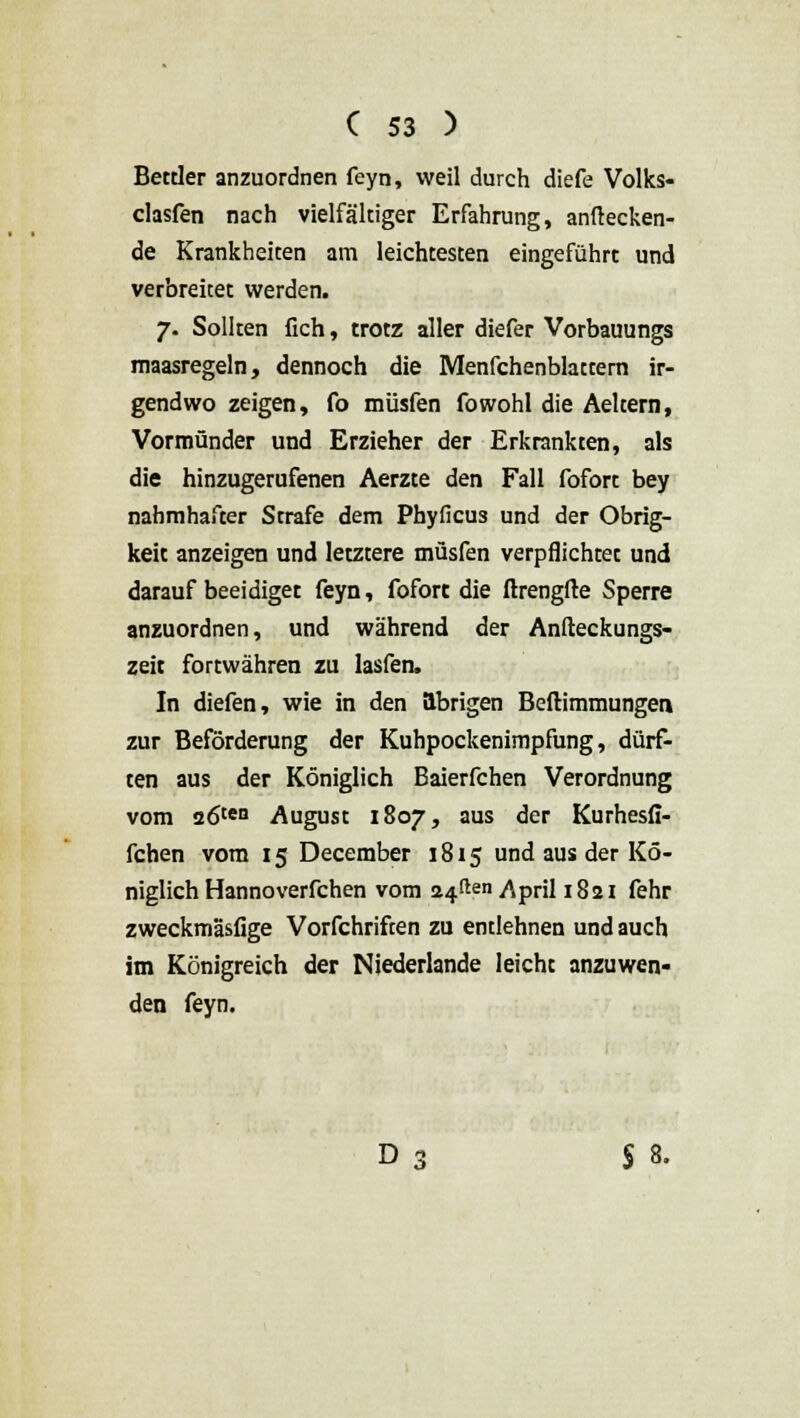 Bettler anzuordnen feyn, weil durch diefe Volks- clasfen nach vielfältiger Erfahrung, anflecken- de Krankheiten am leichtesten eingeführt und verbreitet werden. 7. Sollten Geh, trotz aller diefer Vorbauungs maasregeln, dennoch die Menfchenblattern ir- gendwo zeigen, fo müsfen fowohl die Aeltern, Vormünder und Erzieher der Erkrankten, als die hinzugerufenen Aerzte den Fall fofort bey nahmhafter Strafe dem Phyficus und der Obrig- keit anzeigen und letztere müsfen verpflichtet und darauf beeidiget feyn, fofort die flrengfte Sperre anzuordnen, und während der Anfteckungs- zeit fortwähren zu lasfen. In diefen, wie in den übrigen Beftimmunger» zur Beförderung der Kuhpockenimpfung, dürf- ten aus der Königlich Baierfchen Verordnung vom 26ten August 1807, aus der Kurhesfi- fchen vom 15 December 1815 und aus der Kö- niglich Hannoverfchen vom äfften/\pril !g2I fehr zweckmäsfige Vorfchriften zu entlehnen und auch im Königreich der Niederlande leicht anzuwen- den feyn. D 3 § 8.