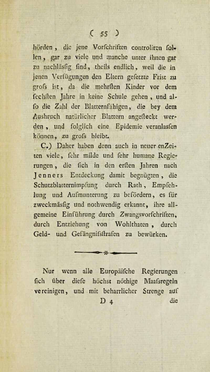 hörden , die jene Vorfchrifcen controliren fül- len ? gar zu viele und manche unter ihnen gar zu nachläsfig find, theils endlich, weil die in jenen Verfügungen den Eltern gefetzte Frist zu grofs ist, da die mehrften Kinder vor dem fechften Jahre in keine Schule gehen , und al- ib die Zahl der Blatternfähigen, die bey dem Ausbruch natürlicher Blattern angefteckt wer- den , und folglich eine Epidemie veranlasfen können, zu grofs bleibt. C.) Daher haben denn auch in neuer enZei- ten viele, fehr milde und fehr humane Regie- rungen , die (Ich in den erften Jahren nach Jenners Entdeckung damit begnügten, die Schutzblatternimpfung durch Rath, Empfeh- lung und Aufmunterung zu befördern, es für zweckmässig und nothwendig erkannt, ihre all- gemeine Einführung durch Zwangsvorfchriften, durch Entziehung von Wohlthaten , durch Geld- und Gefängnifsftrafen zu bewürken. -»-#- Nur wenn alle Europäifche Regierungen fich über diefe höchst nöthige Maafsregeln vereinigen, und mit beharrlicher Strenge auf D 4 die