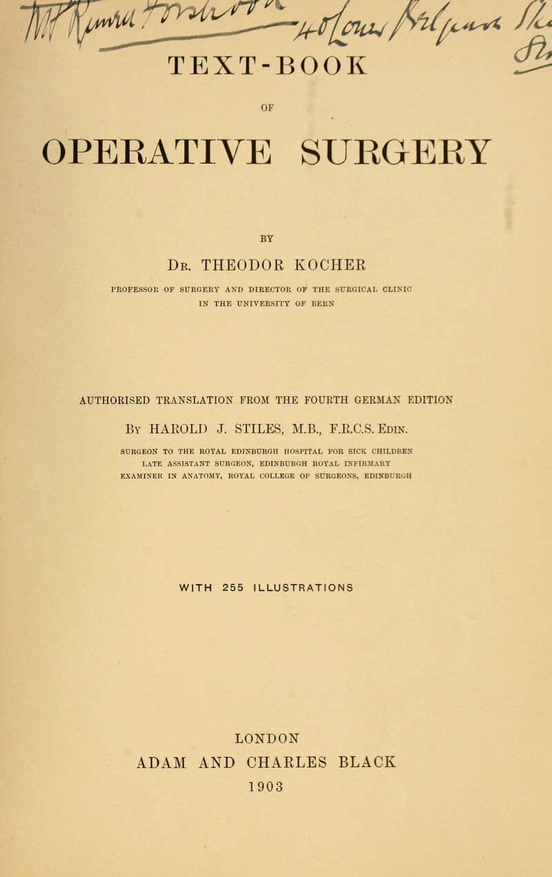 c^ TEXT-BOOK ^ OF OPERATIVE SURGERY BY Dr. THEODOR KOCHEK PROFESSOR OF SURGERY AND DIRECTOR OF THE SURGICAL CLINIC IN THE UNIVERSITY OF BERN AUTHORISED TRANSLATION FROM THE FOURTH GERMAN EDITION By HAEOLD J. STILES, M.B., F.B.C.S. Edin. SURGEON TO THE ROYAL EDINBURGH HOSPITAL FOR SICK CHILDREN LATE ASSISTANT SURGEON, EDINBURGH ROYAL INFIRMARY EXAMINER IN ANATOMY, ROYAL COLLEGE OF SURGEONS, EDINBURGH WITH 255 ILLUSTRATIONS LONDON ADAM AND CHARLES BLACK 1903