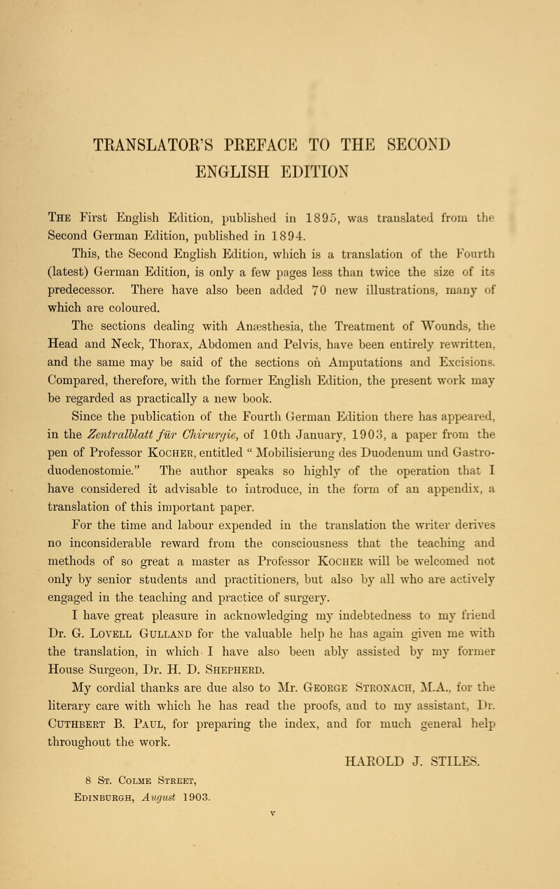 ENGLISH EDITION The First English Edition, published in 1895, was translated from the Second German Edition, published in 1894. This, the Second English Edition, which is a translation of the Fourth (latest) German Edition, is only a few pages less than twice the size of its predecessor. There have also been added 70 new illustrations, many of which are coloured. The sections dealing with Anaesthesia, the Treatment of Wounds, the Head and Neck, Thorax, Abdomen and Pelvis, have been entirely rewritten, and the same may be said of the sections on Amputations and Excisions. Compared, therefore, with the former English Edition, the present work may be regarded as practically a new book. Since the publication of the Fourth German Edition there has appeared, in the Zentralblatt fur Chirurgie, of 10th January, 1903, a paper from the pen of Professor Kocher, entitled Mobilisierung des Duodenum und Gastro- duodenostomie. The author speaks so highly of the operation that I have considered it advisable to introduce, in the form of an appendix, a translation of this important paper. For the time and labour expended in the translation the writer derives no inconsiderable reward from the consciousness that the teaching and methods of so great a master as Professor Kocher will be welcomed not only by senior students and practitioners, but also by all who are actively engaged in the teaching and practice of surgery. I have great pleasure in acknowledging my indebtedness to my friend Dr. G. Lovell Gulland for the valuable help he has again given me with the translation, in which I have also been ably assisted by my former House Surgeon, Dr. H. D. Shepherd. My cordial thanks are due also to Mr. George Stronach, M.A., for the literary care with which he has read the proofs, and to my assistant, Dr. Cuthbert B. Paul, for preparing the index, and for much general help throughout the work. HAEOLD J. STILES. 8 St. Colme Street, Edinburgh, August 1903. v