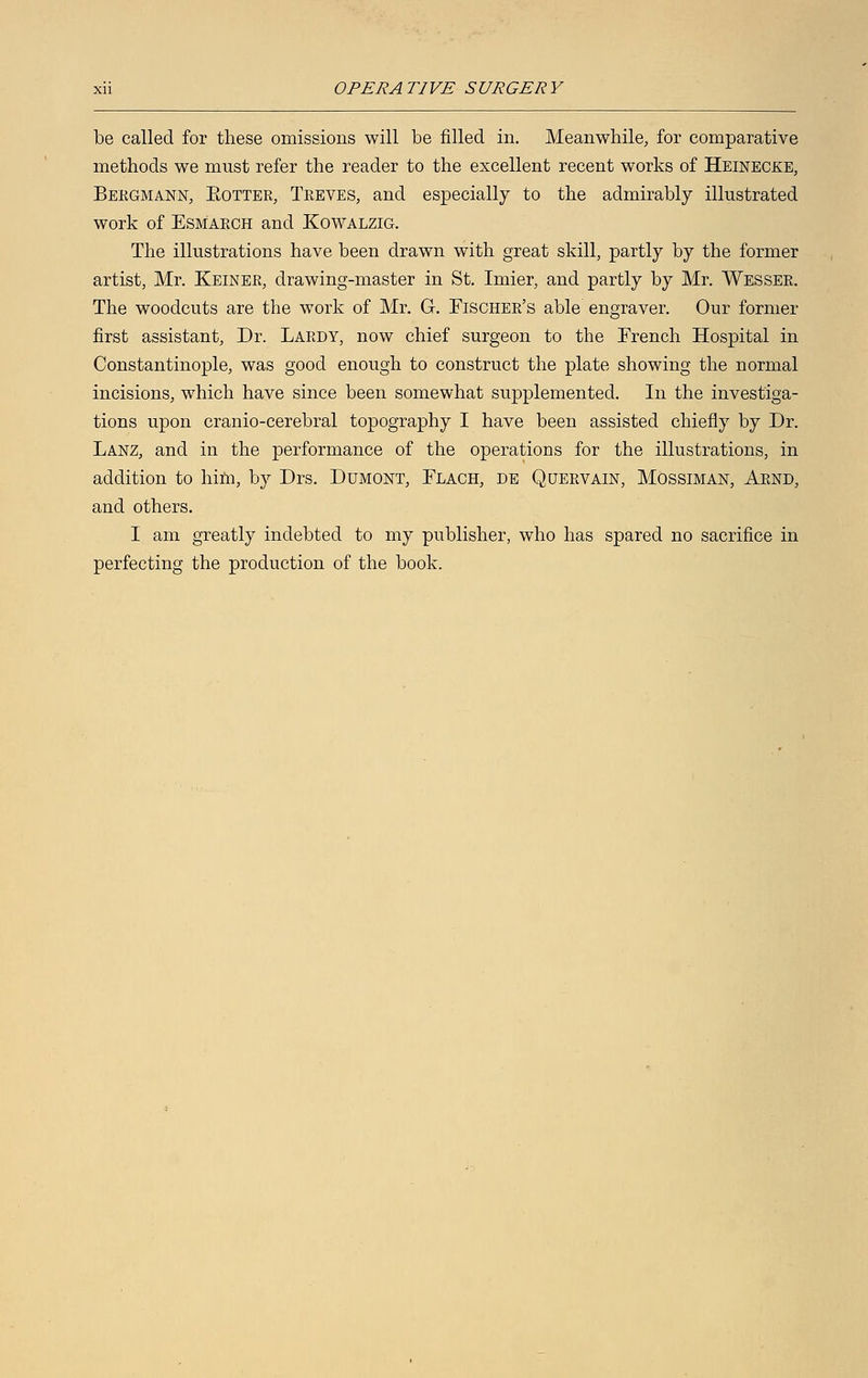 be called for these omissions will be filled in. Meanwhile, for comparative methods we must refer the reader to the excellent recent works of Heinecke, Bergmann, Kotter, Treves, and especially to the admirably illustrated work of Esmarch and Kowalzig. The illustrations have been drawn with great skill, partly by the former artist, Mr. Keiner, drawing-master in St. Imier, and partly by Mr. Wesser. The woodcuts are the work of Mr. G. Fischer's able engraver. Our former first assistant, Dr. Lardy, now chief surgeon to the French Hospital in Constantinople, was good enough to construct the plate showing the normal incisions, which have since been somewhat supplemented. In the investiga- tions upon cranio-cerebral topography I have been assisted chiefly by Dr. Lanz, and in the performance of the operations for the illustrations, in addition to him, by Drs. Dumont, Flach, de Quervain, Mossiman, Arnd, and others. I am greatly indebted to my publisher, who has spared no sacrifice in perfecting the production of the book.